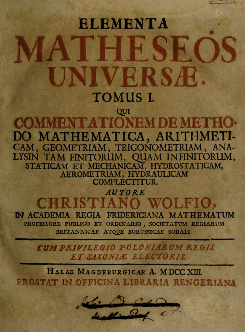 ELEMENTA UNIVERSAE TOMUS! oyi COMMENTATIONEM DE METHO¬ DO MATHEMATICA, ARITHMETI¬ CAM , GEOMETRIAM, TRIGONOMETRIAM, ANA- LYSIN TAM FINITORUM, QUAM INFINITORUM, STATICAM ET MECHANICAM, HYDROSTATICAM, AEROMETRIAM, HYDRAULICAM COMPLECTITUR. A U R E CHRISTIANO WOLFIO, IN ACADEMIA REGIA FRIDERICIANA MATHE MATUM PROFESSORE PUBLICO ET ORDINARIO , SOCIETATUM REGIARUM BRITANNICAE ATQUE BORUSSICAE SODALI. CVMPRIVILEGIO POLONfjmUM REGIS !Sp§ 1 Er SAXO NIj£ Halae Magdeburgicae A. MDCCXIII. PROSTAT IN OFFICINA LIBRARIA RENGERIANA