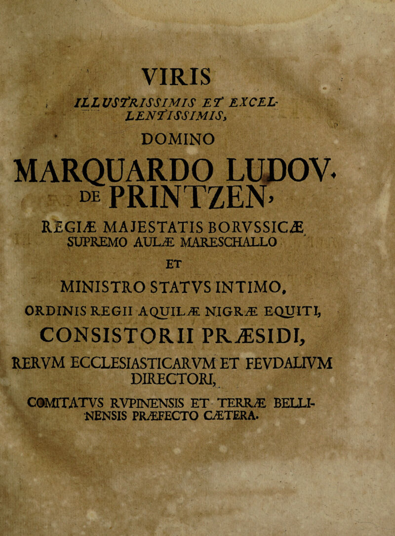 VIRIS ILLUSTRISSIMIS ET EXCEL- ^ ' LENTISSIMIS> DOMINO MARQUARDO LUDOV. i PRINTZEN. REGLE MAJESTATIS BORVSSIC^ SUPREMO AULE MARESCHALLO ET MINISTRO STATVS INTIMO, ORDINIS REGII AQUILE NIGRE EQUITI, CONSISTORII PRiESIDI, RERVM ECCLESIASTICARVM ET FEVDALIVM DIRECTORI, COMITATVS rvpinensis et terre belli- NENSIS PREFECTO CETERA.