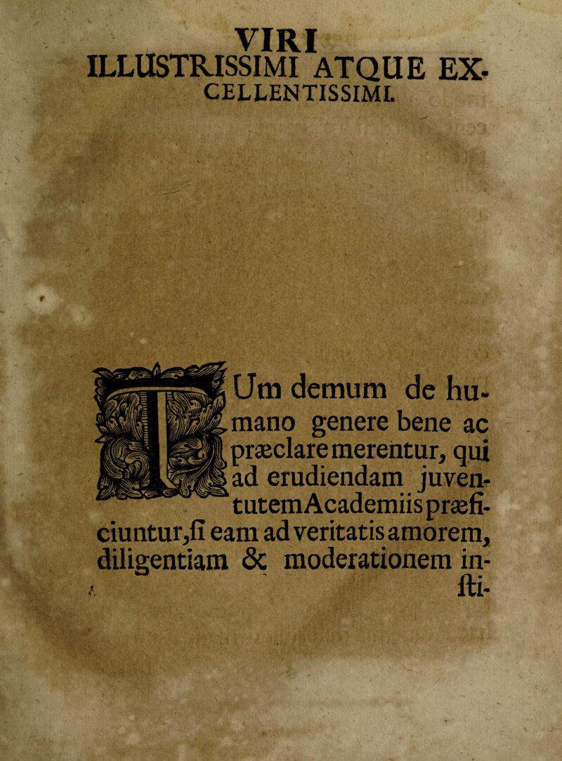 VIRI ILLUSTRISSIMI ATQUE Ex¬ cellentissimi. (Jm demum de hu¬ mano genere bene ac praeclare merentur* qui ad erudiendam juven¬ tutem Academiis praefi¬ ciuntur*!! eam ad veritatis amorem* diligentiam & moderationem in- fti-