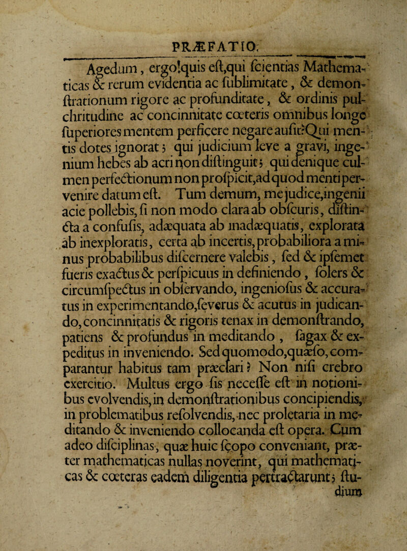 Agedum, ergolquis eft,qui fcicntias Mathema¬ ticas & rerum evidentia ac fublimitate, Se demon-' Arationum rigore ac profunditate, & ordinis pul¬ chritudine ac concinnitate coeteris omnibus longe fuperiores mentem perficere negare aufit?Qui men¬ tis dotes ignorat 5 qui judicium leve a gravi, inge¬ nium hebes ab acri non diftinguit; qui denique cul¬ men perfectionum non profpicit,adquod menti per¬ venire datum eft. Tum demum, me judice,ingenii acie pollebis, fi non modo clara ab obfcuris, diltim dta a confufis, adaequata ab madaeqnatis, explorata ab inexploratis, certa ab incertis, probabiliora a mi¬ nus probabilibus difeernere valebis, fed & ipfemet fueris exaftus Se perfpicuus in definiendo, folers St circumfpedtus in obfervando, ingeniofus & accura¬ tus in experimentando,feverus & acutus in judican¬ do, concinnitatis St rigoris tenax in demonftrando, patiens St profundus in meditando , fagax Se ex¬ peditus in inveniendo. Sed quomodo,quaefo, com¬ parantur habitus tam praeclari 5 Non nifi crebro exercitio. Multus ergo fis necefle eft in notioni¬ bus evolvendis, in demonftrationibus concipiendis, in problematibus refolvendis, nec proletaria in me¬ ditando Se inveniendo collocanda eft opera. Cum adeo difciplinas, quae huic {copo conveniant, prae¬ ter mathematicas nullas noverim? qui mathemati¬ cas St coeteras eadem diligentia pertractarunt? ftu- r' dium