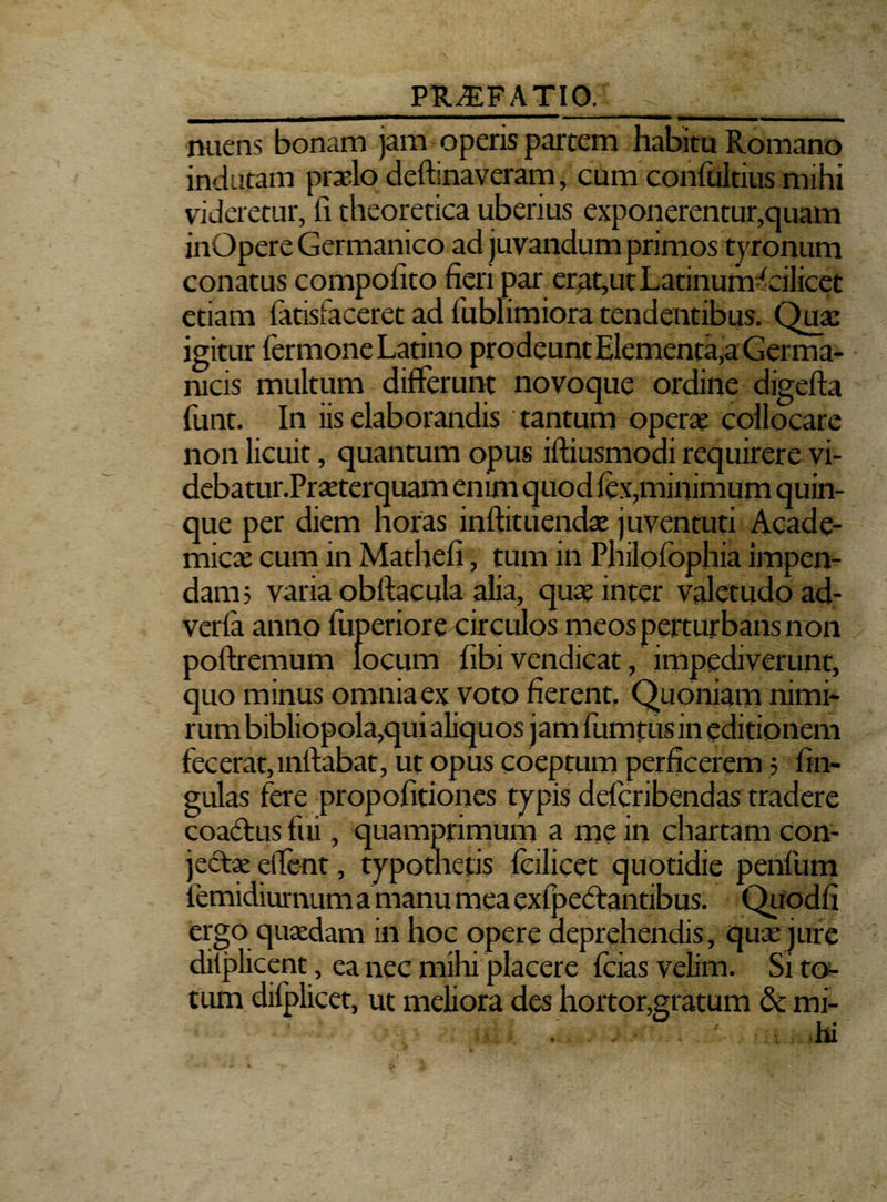 miens bonam jam operis partem habitu Romano indutam praelo deftinaveram, cum confultius mihi videretur, fi theoretica uberius exponerentur,quam inOpere Germanico ad juvandum primos tyronum conatus compofito fieri par erat,ut Latinum^eilicet etiam fatisfaceret ad fublimiora tendentibus. Quae igitur Termone Latino prodeunt Elementa,a Germa¬ nicis multum differunt novoque ordine digefta funt. In iis elaborandis tantum operae collocare non licuit, quantum opus ifliusmodi requirere vi- debatur.Praeterquam enim quod fex,minimum quin¬ que per diem horas inftituendae juventuti Acade¬ mica cum in Mathefi, tum in Philofophia impen¬ dam? varia obftacula alia, quae inter valetudo ad- verfa anno fuperiore circulos meos perturbans non poftremum locum fibi vendicat, impediverunt, quo minus omnia ex voto fierent. Quoniam nimi¬ rum bibliopola,qui aliquos jam fumtiis in editionem fecerat, inftabat, ut opus coeptum perficerem; fin- gulas fere propofitiones typis defcribendas tradere coactus fui, quamprimum a me in chartam con¬ jectae elfent, typothetis fcilicet quotidie penfum femidiurnum a manu mea exfpebtantibus. Quodfi ergo quaedam in hoc opere deprehendis, quae jure dilplicent, ea nec mihi placere fcias velim. Si to¬ tum difplicet, ut meliora des hortor,gratum & mi-