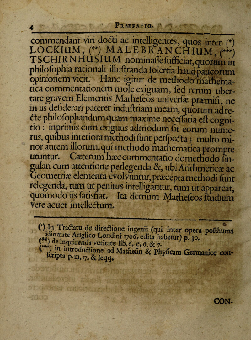 commendant viri docti ac intelligentes, quos inter (*) LOGKIUM, (**) MALE BR AN CHIUM (***) TSCHIRNHUSIUM nominalfe fufficiat,quorum in philofophia rationali llluftranda folertia haud paucorum opinionem vicit. Hanc igitur de methodoniatftema- tica commentationem mole exiguam, fed rerum uber¬ tate gravem Elementis Mathefeos univerfe pramifi, ne in iis defiderari paterer induftriam meam, quorum adre- dte philofophandumquam maxime neceflaria eft cogni¬ tio i inprimis cum exiguus admodum Iit eorum nume¬ rus, quibus interiora methodi funt perlpeda 5 multo mi¬ nor autem illorum, qui methodo mathematica prompte utuntur. Caiterum haec commentatio de methodo lin¬ gulari cum attentione perlegenda &, ubi Arithmeticae ac Geometria: elementa evolvuntur, praecepta methodi lirnt relegenda, tum ut penitus intclligantur, tum ut appareat, quomodo iis latisfiat. Ita demum Mathefeos lludium vere acuet intellectum. ( ) Irt Traftatu de diredione Ingenii (qui Inter opera pofthuma idiomate Anghco Londini 1706, edita habetur) p. 30. V * | ce Jnquirenda veritate lib. 6, c„ 6.817. 1 fcrlpta Mathefin & Pbyfoam Germanice con- CON-