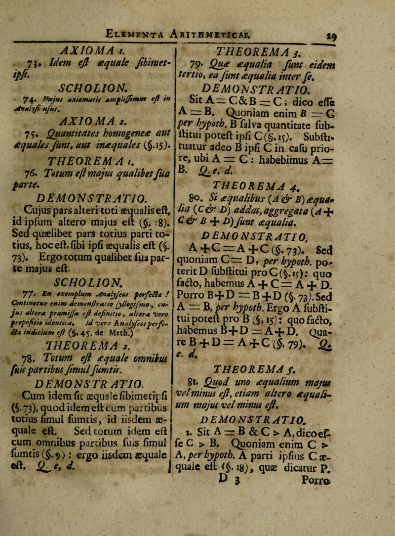 AXIOMA i. 75, Idem ejl aquale Jibimet- *>/• SCHOLION: 74» Bhjhs Axiomatis Amplijfimm eft in Anaiyfi ujus, AXIOMA 2. 7?* Quantitates homo gene £ aut £ quales funt, aut inae quales (§.15)* THEOREMA k 76. Totum e(l majus qualibet fua farte. DEMONSTRATIO. Cujus pars alteri toti aequalis eft, idipfum altero majus eft ($. >8)«. Sed quaelibet pars totius parti to¬ tius, hoceft,fibi ipfi aequalis eft (§. 73)* Ergo totum qualibet fua par¬ te majus eft. SCHOLION: 77* exemplum Analjftos ’ perfcRa ! Continetur enim demon (i ratio jjllogifmo altera fir&mijfd tft definitio, altera Vero propofitio identica♦ /</ Ter,? knalyfeosperfe- indicium eft (§♦ 45. rie Mcth.) THEOREMA 2. 78* Totum ejl aequale omnibus fuit partibus Jimul fumtls. - DEMONSTRATIO. Cum idem fit aequale fibimetipfi (§. 73)4 quod idem eft cum partibus totius fimul fumeis, id iisdem ae¬ quale eft* Sed totum idem eft cum omnibus partibus fuis limul fumtis (§. 9 >: ergo iisdem aequale i *9 THEOREMA 3. ~~ 79. £qualia funt eidem tertio, ea funt £ qualia inter fi, DEMONSTRATIO. SicA=C&B — C; dico ete A =B* Quoniam enim B — G per hypoth* B falva quantitate fub- ftittii poteft ipfi C (§♦ xQ* Subfti* tuatur adeo B ipfi C in cafii prio¬ re, ubi A = C : habebimus A~ B. Q^e* de THEOREMA 4, 8o* Si aequalibus (,A & B) aequa* lia (c& D) addasy aggregata {A + C&B D) funt aequalia. DEMONSTRATIO. A + G = A + C (§. 73% Sed quoniam Cr D, per hypoth. pos¬ terit D fubftitui proC(§*i)); quo fa<fto, habemus A +. C — A + D. Porro B+D = B +D (§. 73;. Sed A = B, per hypoth. Ergo A fubfti¬ tui poteft pro B (§♦ 15): quo faflo, habemus B+D zr A + D* Qua¬ re B 4-1D — A + C {$♦ 79)* jg* e. THEOREMA fi. 81. #^0 aequalium majus vel minus ejl, altero aequali¬ um majus vel minus ejl. DEMONSTRATIO. 1. Sit A m B & C > A, dicoeP* fe G > B* Quoniam enim C > A, per hypoth. A parti ipfius C ae¬ quale eil <$. ig), quae dicatur P# D j Porra