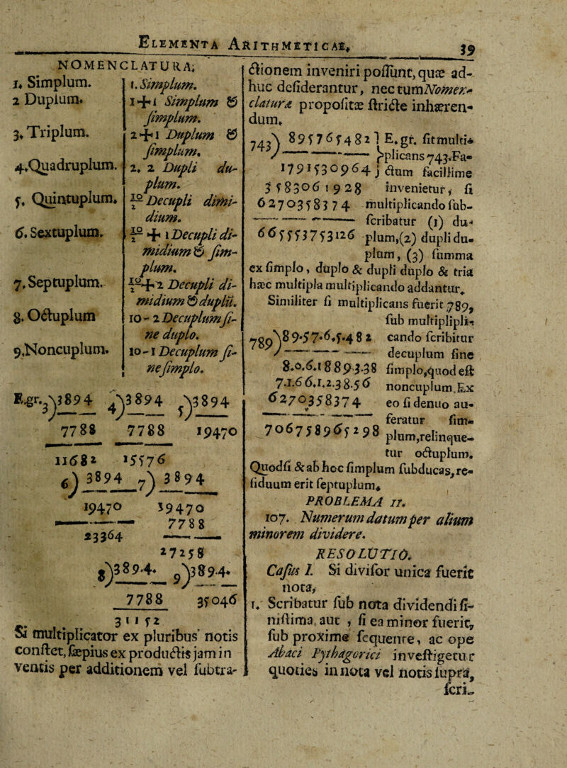 NOMENCLATURA; u Simplum. 2 Duplum. 3* Triplum. 4*Quadruplum. y, Quintuplum* 6. Sextuplum* 7* Septuplum, g. O&uplum 9,Noncuplum. t. Simplum. i+i Simplum ^ Jimplum. zHh1 Duplum $ Jimplum• z. 2 Dupli du¬ plum. 7- Decupli dimi¬ dium. p + 1 Decupli di* midium & Jim¬ plum. p+2 Decupli di¬ midium © duplu. 10-2 Decuplumfi¬ ne duplo. 10 Decuplum fi¬ ne(impio. *&-3yto± 4) 3894 T 7788 7788 19470 »68* 1 6) 3894 7\ 3 894 19470 23364 J9470 7788 27158 ?)3—4— s)389't_ 7788 3T046 3 1 * 5 2 Si multiplicator ex pluribus’ notis conflet, fepius ex produdlis jam i n ventis per additionem vel fubtra- <5lionem inveniri poliunt, quae ad¬ huc defiderantur, nectumldemen* elatura propofitae ftridle inhseren* dum* 743^ 8 9 f 7 ^ T 4 8 2 1 E* gr. fit multi* J — )>pJicans743<Fa. 179*53°964 j dum facillime 3 f 8 3 061928 invenietur, fi 6270358374 multiplicando (hb- ~~ -- feribatur (1) du* <565553753126 pium,(2) dupli du¬ plum, (3) fumma cx fimplo, duplo & dupli duplo & tria hsec multipla multiplicando addantur* Similiter fi multiplicans fuerit 789, fub multiplipli- ^gp^\89457*^4‘48 * cando feribitur — decuplum fine g.o,6a $ 89 3*38 fimplo,quod efl 7.1.6 6*1.2.38.5 6 noncupIunrEx 6270358374 eo fi denuo au- « 7, ‘ feratur fim* 7 758965298 pium,relinque¬ tur oduphiro, Quodfi &aShocfimplum fubducas,re- fiduum erit feptuplum* PROBLEMA 7/. 107. Numerum datum per alium minorem dividere. RESOLUTIO. Cajus 1. Si divifbr unica fuerit nota, u Scribatur fub nota dividendi fr* milima aut , fi ea minor fuerit? fub proxime fequenre, ac ope Alaei Pythagorici invefligetur quoties in nota vel notis lupra^ IcrL