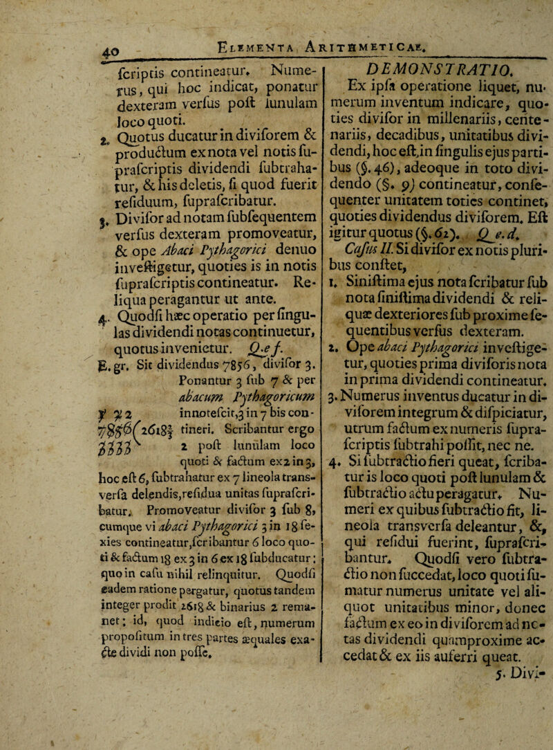fcripeis contineatur, Nume- Tus, qui hoc indicat, ponatur dexteram verius poil lunulam loco quoti. tc Quotus ducatur in diviforem & produftum ex nota vel notis fu- prafcriptis dividendi fubtraha- tur, & his deletis, fi quod fuerit refiduum, fuprafcribatur. p Divifor ad notam fubfequentem verfus dexteram promoveatur, & ope Abaci Pythagorici denuo inveftigetur, quoties is in notis fuprafcriptis contineatur. Re¬ liqua peragantur ut ante. 4. Quodfi haec operatio perfingu- las dividendi notas continuetur, quotus invenietur. £EeJ g.gr. Sic dividendus 7856, divifor 3. Ponantur 3 fub 7 Sc per abacum Pythagoricum y 2 innotefcit,3 in 7 bis con - i8f tineri. Scribantur ergo tiH' 2 Po1^ lutllllam l°co quod & fadum exi in 3, hoc efi 6, fubtrahatur ex 7 lineola trans- verfa delendis, re fid.ua unitas fuprafcri¬ batur. Promoveatur divifor 3 fub 8, cumque vi abaci Pythagorici 3 in 18'fe- xies contineatur,fcribantur 6 loco quo¬ ti & fa&um 18 ex 3 in 6 ex ]g (abducatur; quo in cafu nihil relinquitur. Quodfi eadem ratione pergatur, quotus tandem integer prodit binarius 2 rema¬ net; id, quod indicio effc, numerum propofitum intres partes aquales exa¬ cte dividi non poffe. DEMONSTRATIO. Ex ipfa operatione liquet, nu« merum inventum indicare, quo¬ ties divifor in millenariis, cente¬ nariis, decadibus, unitatibus divi¬ dendi, hoc eftin fingulis ejus parti¬ bus (§. 46), adeoque in toto divi¬ dendo (§♦ pj contineatur, eonfe- quenter unitatem toties continet, quoties dividendus diviforem. Eft igitur quotus (§. 6i). Qe. d. Cajus II. Si divifor ex notis pluri¬ bus conftet, L Siniftima ejus nota fcribatur fub nota finiftima dividendi & reli¬ quae dexteriores fub proxime fe- quentibus verfus dexteram. 2. Optabaci Pythagorici invehi ge- tur, quoties prima diviforisnota in prima dividendi contineatur. 3. Numerus inventus ducatur in di¬ viforem integrum & difpiciatur, utrum fa<3um ex numeris fupra¬ fcriptis fubtrahi polfit, nec ne. 4* Si fubtradtio fieri queat, fcriba¬ tur is loco quoti poh lunulam & fubtradio ahu peragatur* Nu¬ meri ex quibus fubtra&io fit, li¬ neola transverfa deleantur, &, qui refidui fuerint, fupraferi^ bantur* Quodfi vero fubtra- <hio non fuccedat, loco quoti fu¬ matur numerus unitate vel ali¬ quot unitatibus minor, donec fa$um‘ ex eo in diviforem aci ne¬ tas dividendi quamproxime ac¬ cedat & ex iis auferri queat.