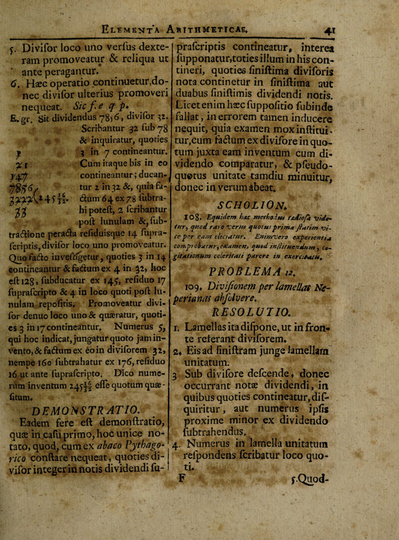 f. Divifor loco uno verfus dexte¬ ram promoveatur & reliqua ut ante peragantur. 6. Haec operatio continuetur,do¬ nec divifor ulterius promoveri nequeat. Sic fe q p> 4 fi.gr. Sit dividendus 78)6. divifor 32.. Scribantur 32 fub7g & inquiratur, quoties y 3 in 7 contineantur. ^ l Cum itaque bis in eo ygfj contineantur; ducan- / tur 2 in 32 Sc, quia fa- 4f dum 64 ex78 fubtra- hi poteft, 2 feribantur poft lunulam &, fub- tradione perada rehduisque 14 fupra- feriptis, divifor loco uno promoveatur. Quofado invefdgetur, quoties 3 in 14 contineantur Sc fadum ex 4 in 32, hoc eftia8, fubducatur ex 145, refiduo 17 fupraferipto Sc 4 in loco quoti poft lu¬ nulam repolitis. Promoveatur divi¬ for denuo loco uno Sc quaeratur, quoti¬ es 3 in 17 contineantur. Numerus 5, qui hoc indicat, jungatur quoto jam in¬ vento, Sc fadum ex eo in diviforem 32, nempe 160 fubtrahatur ex 176, reftduo 16 ut ante fupraferipto. Dico nume¬ rum inventum 24^! efle quotum quae - litum. i ^ demonstratio. Eadem fere eft demonftratio, qu£ in cafu primo, hoc unice no¬ tato, quod, cum ex abaco Pythago¬ rico conflare’nequeat, quoties di¬ vifor integer in notis dividendi fu- _4J praferiptis contineatur, interea fupponatur,toties illum in his con¬ tineri, quoties finiftima diviforis nota continetur in finiftima aut duabus fmiftimis dividendi notis. Licet enim haec fuppofitio fubinde fallat, in errorem tamen inducere nequit, quia examen moxinftituL tur,cum faflum ex divifore in quo¬ tum juxta eam inventum cum di¬ videndo comparatur, & pfeudo- qu©tus unitate tamdiu minuitur, donec in verum abeat* SCHOLION, I08. Equidem hac methodus iadiofa vide¬ tur, quod ra; o ver/ts quotus prima ftatim vi¬ ce per eam eliciatur. EntmXero experienti* comprobat ur,ixamen, qusd inflituendum, Co¬ gitationum celeritati parere in exeratatu, PROBLEMA /2* 109* Divifionem per lamellas Ne- perianas ahfolvere♦ RESOLUTIO. 1. Lamellas ita difpone, ut in fron* te referant diviforem* Eis ad finiftram junge lamellam unitatum. 3 Sub divifore defeende, donec occurrant notae dividendi, in quibus quoties contineatur, difo quiritur, aut numerus ipfls proxime minor ex dividendo fubtrahendus. 4. Numerus in lamella unitatum refpondeiis feribatur loco quo¬ ti. F f.Quod-