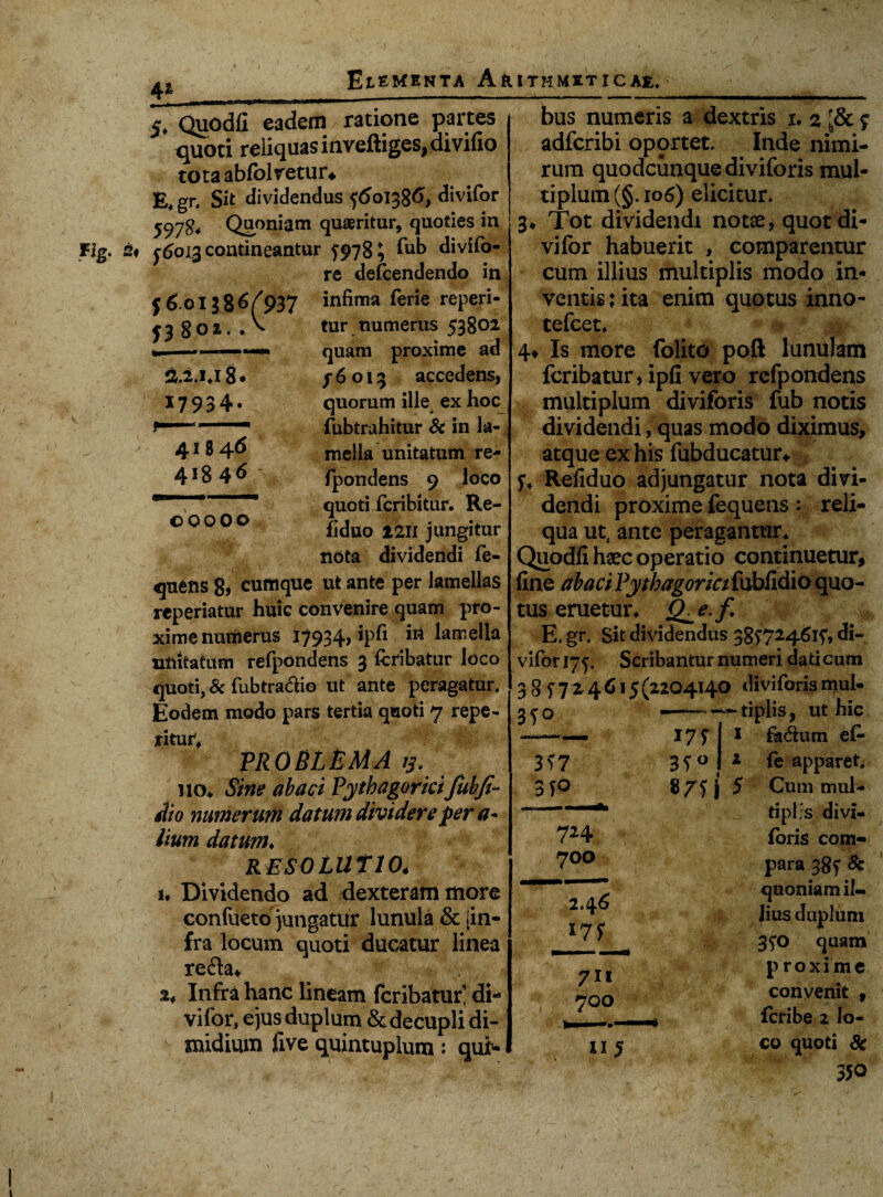 j 6oi J 86(937 j3 8oi. A fi.li.i8» 17934- 41846 41846 V 00 000 41 iTouOdfi eadem ratione partes quoti reliquas inveftiges, divifio tota ablolretur. E. gr. Sit dividendus 5601386, divifor 597$* Quoniam quaeritur, quoties in 56013 contineantur 5978 ^ fub divifo- re defcendendo in infima ferie reperi- tur numerus 53802 quam proxime ad f6 013 accedens, quorum ille ex hoc fubtrahitur & in la¬ mella unitatum re- fpondens 9 loco quoti fcribitur. Re- fiduo 17,11 jungitur nota dividendi fe- quetis 8> cumque ufc ante per lamellas reperiatur huic convenire quam pro¬ xime numerus I7934> ^ameha unitatum refpondens 3 fcribatur loco quoti, & fubtra&io ut ante peragatur. Eodem modo pars tertia quoti 7 repe¬ ntur; PROBLEMA ij. ikk Sine abaci Pythagoricifubji- Aio numerum datum dividere fer a* lium datum♦ resolutio4 u Dividendo ad dexteram more confueto jungatur lunula & [in¬ fra locum quoti ducatur linea refta* 2* Infra hanc lineam fcribatur’ di¬ vifor, ejus duplum & decupli di¬ midium five quintuplura: qui¬ bus numeris a dextris 1. 2 • & 5 adfcribi oportet. Inde nimi¬ rum quodcunque diviforis mul¬ tiplum (§. 106) elicitur. 3* Tot dividendi notae, quot di¬ vifor habuerit , comparentur cum illius multiplis modo in¬ ventis : ita enim quotus inno- tefcet. 4^ Is more folito poft lunulam fcribatur, ipfi vero refpondens multiplum diviforis fub notis dividendi, quas modo diximus, atque ex his fubdttcatur* 5, Refiduo adjungatur nota divi¬ dendi proxime fequens: reli¬ qua ut4 ante peragantur. Quodfihaec operatio continuetur, fine abaci Pythagorici fubfidio quo¬ tus eruetur. £he.f E, gr. Sit dividendus 38i’724^i5'» di¬ vifor 175. Scribantur numeri dati cum 3 3 f7 2 4 615 (2204140 diviforis muh 350 3?7 3yo M 0 i 1 2 5 724 700 2.4^ 711 700 115 tiplis, ut hic fadtum e£- fe apparet. Cum mul¬ tiplis divi- (oris com¬ para 38f 8c quoniam il¬ lius duplum 350 quam proxime convenit 9 fcribe 2 lo¬ co quoti 8c 350