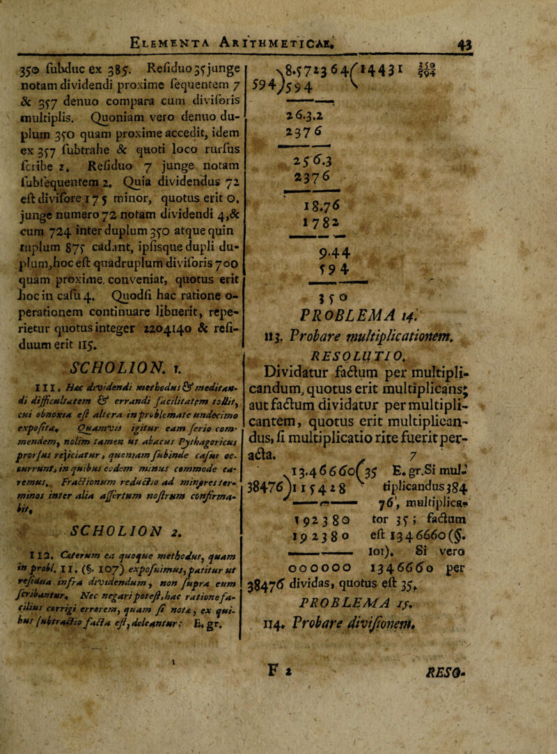 350 fubduc ex 385. Refiduo3f junge notam dividendi proxime fequentem 7 & 357 denuo compara cum diviforis multiplis. Quoniam vero denuo du¬ plum 350 quam proxime accedit, idem ex 3^7 fubtrahe Sc quoti loco rurfus fcribe 2. Refiduo 7 junge notam iubfequentem 2♦ Quia dividendus 72 eft divifbre r 7 5 minor, quotus erit o, junge numero 72 notam dividendi 4,& cum 724 inter dupium 3^0 atque quin tuplum 87f cadant, ipfisque dupli du- plum^hoc^ft quadruplum diviforis 700 quam proxime, conveniat, quotus erit Jiocin cafu4* Quodli hac ratione o- peradonem continuare libuerit, repe- rietur quotus integer 2204140 & refi- duum erit 115, SC HOLIOR. T. III, Hac dividendi methodus &* meditate* di difficultatem & errandi facilitatem tollit 9 cui obnoxia efi altera in-problemate undecimo expofita* Ouamvis igitur eam ferio com’ mendem9 nolim tamen ut abacus Pjthagoricus protfus reficiatur, quoniamfubinde cafur oc¬ currunt* in quibus eadem minus commode ca¬ remus ,, Frafiionum reductio ad mixpres ter¬ minos inter alia a fertum noflrum confirma- n>, SCH0L10N 2. 112. Caterum ea quoque methodus, quam in probi\ 11, (§. 107) expofuimuj, patitur ut refidua infra dividendum, non fupra eum fcribantur« Nec negaripot efi, hac ratione fa¬ cilius corrigi errorem, quam fi nota, ex qui- hus (ubtraciio fati a eff deleantur; E, gr. N8.f7*3«4(*443* & 594^594 ' 26.3,2 237 * 256.3 2376 18.7 <5 »782 ■ V' 9*44 i s° PROBLEMA 14] i!j. Probare multiplicationem. RESOLUTIO. Dividatur fa&um per multipli¬ candum, quotus erit multiplicans autfadhim dividatur per multipli¬ cantem, quotus erit multiplican¬ dus, fi multiplicatio rite fuerit per- a6ta» 7 13.4 6 6 60C%$ E# gr.Si mulJ- 38476 Y1 f 4 i 8 f tiplicandus 384 —— r-— j6\ multiplica 19238^ tor 35; fa&utn 19238° eft 1346660(5* —... 101)* Si vero 00OOOO 134.6660 per 38476' dividas, quotus eft 35* PROBLEMA //. / IJ4# Probare diviJionevU RESO-