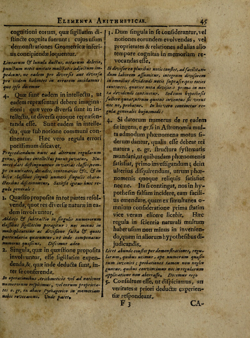 cognitioni eomm, quae figillatim di¬ ffinde cognita fuerunt: cujusufum demonff rationes Geometricae inferi¬ us concipiendae loquentur. Linearnm & lunula duffus, notarum deletio^ puncJum notis unitate muUiatis adjeftum im- pediunt, ne eadem -pro diverfis aut diverfa pro iisdem habentes in errorem incidamus : quo ipfo docemur 4, Quae funt eadem in intelle&u, ut eademrepraefentari debere imagina¬ tioni : qua vero diverfa funt in in- telfedu, ut diverfa quoque reprafen- tanda efle. Sunt eadem in intelJe- du, qua fub notione communi con¬ tinentur. Hac vero regula errori potiffimum difcavet. Progrediendum nunc ad alterum genus, quibus intellectus purus juvatur« Nu¬ meri dati diflinguuntur in varias clajfes^nem- pe in unitates, decades, centenarios Qfc, & in hifce clajfibus finguli numeri fingulis chara- Benbus dtfi emuntur* Satisfit igitur huic re- gula generali : I» Quaffiopropofita in tot partes refol- venda, quot res diverfa natura in ea¬ dem involvuntur* Additio & fiubtraBio in finguiis numerorum clajjibus figillatim peragitur : nec minus in multiplicatione ac divifione f&Ba. & quoti particularia quaruntuv » ut inde componatur numerus quxfitus» Dificimut adeo Z. Singula, quas in quaffione propofita involvuntur, efle figillatim expen¬ denda^, qua inde deduda funt, in- ; ter fe conferendae In operationibus: Arithmeticis' Vel ad notiones \ numerorum refpicimus ,, Vel eorum proprieta¬ tes e. gr, ex abaco Pythagorico inmemoriam j nobis revocamus» Unde patet» 1 regularum 3. Dum fingulain feconfiderantur,veI notiones eorundem evolvendas f vel proprietates & relationes ad alias alio tempore cognitas in memoriam re* vocandas efle* si divi for ex pluribus notis conjlet, adfacili fan¬ dum laborem afiumitur> integrum divijorem in omnibus dividendi notis fuprafiiriptis toties contineri, quoties nota divi [oris prima in no- ta dividendi continetur. Sed cum hypothefis fallere queat Rutrum quot ut inventus fit ver ut nec ncy probatur* In his vero continetur re¬ gula generalis hujusmodi c 4* Si datorum numerus de re eadem fit ingens, e gr.fi in Aftronomia mul¬ ta admodum phcenomena motus fi- derum dantur, qualis efle debeat rei natura , e. gr, ffrudura fyflenaatis mundani,ut quibusdam phaenomenis fatisfiat, primo invefHgandum $ deirt ulterius difquirendunr, utrum phae¬ nomenis quoque reliquis fatisfiat nec ne. Ita fi contingat, nos in hy- pothefln falfam incidere, eam facili¬ us emendare, quam ex fimultanea o- mnium confideratione prima {fatim vice veram elicere licebis Hac regula in fcientia naturali multum habetufumnon minus in in venien¬ do,quam in aliorum hypothefibus di¬ judicandis* Licet abunde confiet per demonfirat tone sf regu- larumy quibus utimur >■ ope numerum quafi- tum inveniri ; probationes tamen non neglt* guntury quibus convincimur nos in regularum applicatione non aberrajfie* Docemur ergo Confultum efle, ut difpiciamus, an veritates a priori deduda experien¬ tia refpondeant*