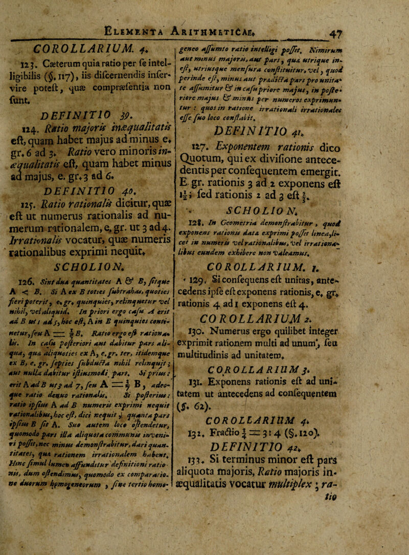 A COROLLARIUM. * 12 }. Cseterum quia ratio per f@ intel- ligibilis (§, 117), iis difcernendis infer- vire poteft, qu& comprafentia non funt. DEFINITIO 39. 124. Ratio majoris qualitatis eft, quam habet majus ad minus e* gr* 6 ad 3, Ratio vero minoris /w- ^qualitatis eft, quam habet minus ad majus, e. gr+3 ad 6. DEFINITIO 4°- ns* Ratio rationalis dicitur, quae eft ut numerus rationalis ad nu¬ merum rationalem, e, gr. ut 3 ad 4* Irrationalis vocatur, quae numeris rationalibus exprimi nequit* SCH0L10N. 126. Sint dua quantitates A & By fitqtie A < Z?. Si A ex B toties fubtrahas» quoties fieri poterit, e, gr* quinquies, relinquetur vel nihil, vel aliquid. In priori ergo cafu A erit ad B ut / adSy hoc efi9A in B quinquies conti* neturyfeu A- ^ B, Ratio ergo eft ratio»a* iis. In cafu pojieriori aut dabitur pars ali- qua, quA aliquot i e t ex A, e, gr. ter» itidem que ex Bi e, gr, Jepttes fubduffa nihil relinquit; aut nulla dabitur ifliusmodi farf. Si prius : erit A ad B ut3 ad 7, feu A j B , adeo- que ratio denuo rationalis, Si pofteritss: ratio ipfites A ad B numeris exprimi nequit rat 'urnalibus % hoc eft, dici nequit ,j. quanta pars ipfius B jit A. Suo autem loco oftendetur, quomodo pars iUa aliquot a communis inveni* ri pojfit, nec minsu dcmonjlrabitur» dari quan¬ titates^ qut rationem irrationalem habent, fitnc fimul lumen affunditur definitioni ratio TtiSi dum oftendimtesy quomodo ex comparatio¬ ne duorum hjmogentorum , fine tertio homo- geneo ajfumto ratio intelligi pojfit, Nimirum aut mmus majoru» aut pars , qua utrique in- eft> utnusque menfura confli tuitur» vel ? quod perinde efl^ minus aut prad'i 17d pars pro unita* te ajjumitut & in cafu priore majus, in pofte* riere majus & mmus per numeros exprimun* tur : quos in ratione irrationali irrationales ejje fuo loco conflabit, DEFINITIO 4h i*7» Exponentem rationis dico Quotum, qui ex divifione antece¬ dentis per confequentem emergit. E gr. rationis 3 ad.z exponens eft i$; fed rationis 1 ad 3 eft SCHOLIO a; 12?* In Geometria demonflrabitur » quod exponens rationis data exprimi pojfit Imeaji. cet in numeris vel rationalibus» vel irratiena> likus eundem exhibere non 'valeamus, COROLLARIUM, j. * 129, Siconfequens eft unitas, ante* cedens ipfe eft exponens rationis, e* gr* rationis 4 ad 1 exponens eft 4. COROLLARIUM 130. Numerus ergo quilibet integer exprimit rationem multi ad unum’, ieu multitudinis ad unitatem* COROLLARIUM 3. 131. Exponens rationis eft ad uni* tatem ut antecedens ad confequentem (ff. 62). COROLLARIUM 4, 132* Fradio | =e= 3:4 (§, 120)* DEFINITIO 4*> 133* Si terminus minor eft pars aliquota majoris, Ratio majoris in¬ aequalitatis Vocatur multiplex; ra¬ tio