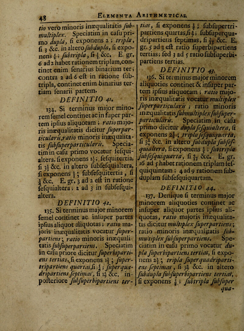 Arithmeticae^ Elementa fio vero minoris inaequalitatisjiib- multiplex. Speciatim in cafu pri¬ mo dupla, fi exponens 2 ; tripla, fi $ &c. in altecofubdupla, fi expo¬ nens |; fubtripla, fi i &c* E, gr* 6 ad 2 habet rationem triplam)con- rinetenim fenarius binarium ter; contra 2 ad 6 eft in ratione fub¬ tripla, continet enim binarius ter¬ tiam fenarii partem. DEFINITIO 41 > 134, Si terminus major mino¬ rem femel continet ac in fuper par¬ tem ipfius aliquotam ; ratio majo¬ ris inaequalitatis dicitur fuperpar- ticularis,ratio minoris inaequalita¬ tis fubfuperparticular is. Specia¬ tim in cafu primo vocatur lefqui- altera, fi exponens i|; fefquitertia, fi 3f &c. in altero fubfefquialtera, fi exponens J; fubfefquitertia , fi jl &c* E. gr* 3 ad 2 eft in ratione fefquialtera; 2 ad 3 in fubfefqui- altera* DEFINITIO 4*. 135* Si terminus major minorem femel continet ac inluper partes ipfius aliquot aliqdotas; ratio ma¬ joris inaequalitatis vocatur fuper- partiens; ratio minoris inaequali¬ tatis Jubfuperpartiens. Speciatim in cafu priore dicitur fuperbiparti- ens tertias, exponens if ; fuper- tripartiens quartas,fn|; fuper qua- dripartiensfeptimas), fi &c. in~ pofteriore fubfuperbipartiens ter- J tiasy fi exponens fubfupercri* partiens quartas,fi £; fubfuperqua- dripartiens feptimas, fi &c. E. gr. 5 ad 3 eft ratio fuperbipartiens tertias; fed 3 ad f ratio fubfuperbi¬ partiens tertias. DEFINITIO 4j. 136, Si terminus major minorem aliquoties continet & infuper par¬ tem ipfius aliquotam ; ratio majo¬ ris inaequalitatis vocatur multiplex fuper parti cularis ,• ratio minoris in aeq ua 1 i tati sJubmultiplex fui fuper- particularis. Speciatim, in cafu primo dicitur duplafefquialtera, fi exponens 21 ; ftriplafefquiquarta, fi 3^ &c. in altero fubdupla fuhfef qutaltera, fi exponens f ; fubtripla Jubfefquiquarta, fi &c* E* gi\ 16 ad f habet rationem triplam lef- quiquintam; 4 ad 9 rationem fub- duplam fubfefquiquartann DEFINITIO 44. 137* Denique fi terminus major minorem aliquoties continet ac infuper aliquot partes ipfius ali- quotas, ratio majoris inaequalita¬ tis dicitur multiplex fuperpartiens; ratio minoris inaequalitatis juh- multiplex fubfuperpartiens♦ Spe¬ ciatim in cafu primo vocatur du- pia fuperbipartiens tertias, fi expo¬ nens 2|; tripla fuper qua dnp arti¬ ens feptimas, fi 3% &c. in altero fubdupla fubfuperbipartiens tertias, fi exponens | ; fubtripla fubfuper qua*