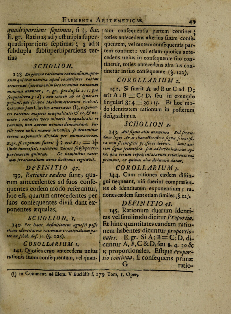 4f quadrip artiens feptimas> fi &c* E* gr* Ratio 25 ad 7 eft tripla iiiper- qaadripartiens feptimas ; 3 ad 8 fubdupla fubfuperbipartiens ter¬ tias SCHOLION. I 3 g En genera rationum rationalium,qua¬ rum quidem nomina apud recentiores rarius occurrunt (eorum enim loco terminis rationum minimis utuntur, e, gr, pro dupla 2: 1, pro fesqusaltera 3: jj) ; non tamen ab eo ignorari pojjknt, qui fcripta Mathematicorum evolvit, C&terum jam Clavius annotavit (i), exponen¬ tes rationes majoris inxqualitatts & rcy & no- mine ; rationes vero minoris inaqualitatis re tantum, non autem nomine denominare. Fa¬ cile Vere in his nomen invenies, fi denomina• Sorem exponentis dividas per numeratorem. E.gr. fi exponens fuerit | erit <P .* / = l|» Unde innotefiit, rationem vecart fubfupertn- partientem quintas* De nominibus ratio* u/n irrationalium ne me h alienus c egi taro it. tam confequentis partem continet j toties antecedens alterius futim confe- quentem, vel tantam confequentis par¬ tem continet: vel etiam quoties ante¬ cedens unius in confequente fuo con¬ tinetur, toties antecedens alterius con¬ tinetur in fuo confequente (§, ua). COROLLARIUM 2. 142* Si fuerit A ad B ut C ad D; erit A : B — C: D, feu in exemplo lingulari 8:4 = 30:17. Et hoc mo¬ do identitatem rationum in polierunt defignabimus. SCHOLION 2. I43. Aliifignis aliis utuntur* Sed fictin- dum leges Ar.ts charattenjhcA figna Jdent fi¬ ca non fcient ficis proferri delent. Sunt au- tem fii»« (cientifica , feu ad inveniendum ap¬ ta, qua rerum reprajentatarum relationes exm primunt, ex quibus aha deducere datur. D8FINITIO 47. 139* Rationes eadem fune* qua¬ rum antecedentes ad fuos confe- quentes eodem modo referuntur, hoc eft, quarum antecedentes per fuos confequentes divifi dant ex¬ ponentes «quales* SCHOLION\ 1. 140. Fer hanc definitionem agnofei pojfe etiam identitatem rationum irrationalium pa¬ tet ex Jchol. defsp. (§. 128). COROLLARIUM U 141. Quoties ergo antecedens unius rationis fuum confequentem, vel quan- COROLL ARIUM s- 144. Cum rationes eadem dillin- gui nequeant, nili fuerint comprsefen- res ob identitatem exponentium ,* ra« tiones eaedem funt etiam fimiles (§.2z\ DEFINITIO 48* 145* Rationum duarum identi¬ tas vel fimilitudo dicitur Proportio* Et hinc quantitates eandem ratio¬ nem habentes dicuntur proportio- nales. E, gr. Si A: B zz C: D; di¬ cuntur A,B,C&D,feu 8» 4,30 & 15- proportionales* Eftque Fropor~ tio continuay fi confequens primae G ratio-