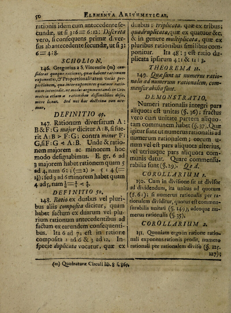 fO__ rationis idem cum antecedente fe* ElemenVa Arithmetica?» tundae, ut fi j: 6= 6:12: Difcreta vero, fi confequens primae diver- fus ab antecedente fecundae, ut fi 3: 64*8* SCHQLION. 146. Gtegorius a S, Vincenti o (m) cem fiderat quoque rationes, quas habent rationum ^<?»e^‘ffi,6rProportionalitatem vocat pro¬ portionem, qua inter exponentes quatior ratio¬ num intereedit3 ut modos argumentandi in Cec* metri a etiam a rationibus diffimilibus de fu* mere liceat« Sed nos hac dccirina non ute- mur, DEFINITIO 4h 147. Rationum diverfarum' A : B&F-G major dicitur A c B, fi fue¬ rit A; B > F: G; contra minor F: G,fi F:G < A:B. Unde & ratio¬ nem majorem ac minorem hoc modo defignabimus. E. gr* 6 ad 3 majorem habet rationem quam 5 ad 4, nam 6; 5 (~ 2) ^ f J 4 (— i|); ied 3 ad 6 minorem habet quam | 4adf,nam|=f < f* | DEFINITIO $0, 148. Ratio ex duabus vel pluri¬ bus aliis compojita dicitur, quam habet facium ex duarum vel plu¬ rium rationum antecedentibus ad fadum ex earimdem confequenti- bus. Ita 6 ad yi eft in ratione compofita 2 ad 6 & 3 ad u» In- duabus ; triplicata> quseex tribus; quadruplicata,quas ex quatuor&c* & in genere multiplicata, quae ex pluribus rationibus fimilibuscom¬ ponitur. Ita 48 : 3 eft ratio du- plicata ipfarum 4; r & u : 3* THEOREMA iu J49- Qujzfunt ut numerus ratio• na lis ad numerum rationalem, corti- menjiirabiiia\funt, DEMONSTRATIO* Numeri rationalis integri pars aliquota eft unitas (§+ 36); fra<3us v^ero cum unitate partem aliquo- tam communem habet (§* 37)4Qu^ igitur funt ut numerus rationalis ad numerum rationalem ; eonim u- num vel eft pars aliquota alterius, vel utriusque pars aliquota com¬ munis datur. Quare commenfu. rabilia funt (§.29). Qj.d. COROLLARII! M a tfo. Cum in divtfione fit ut divitor ad dividendum, ita unitas ad quotum (f. 61); fi numerus rationalis per ra¬ tionalem dividitur, quotus eft cominen- furabilis unitati (§. 149 adeoque nu¬ merus rationalis (§. 35).* COROLLARIUM 2. tfi, Quoniam ergo in ratione ratio¬ nali exponens rationis prodit, numero fpecie duplicata vocatur, quae ex rationali per rationalem divifb iif. «7); (m) Quadratur* Circuli li*>. g