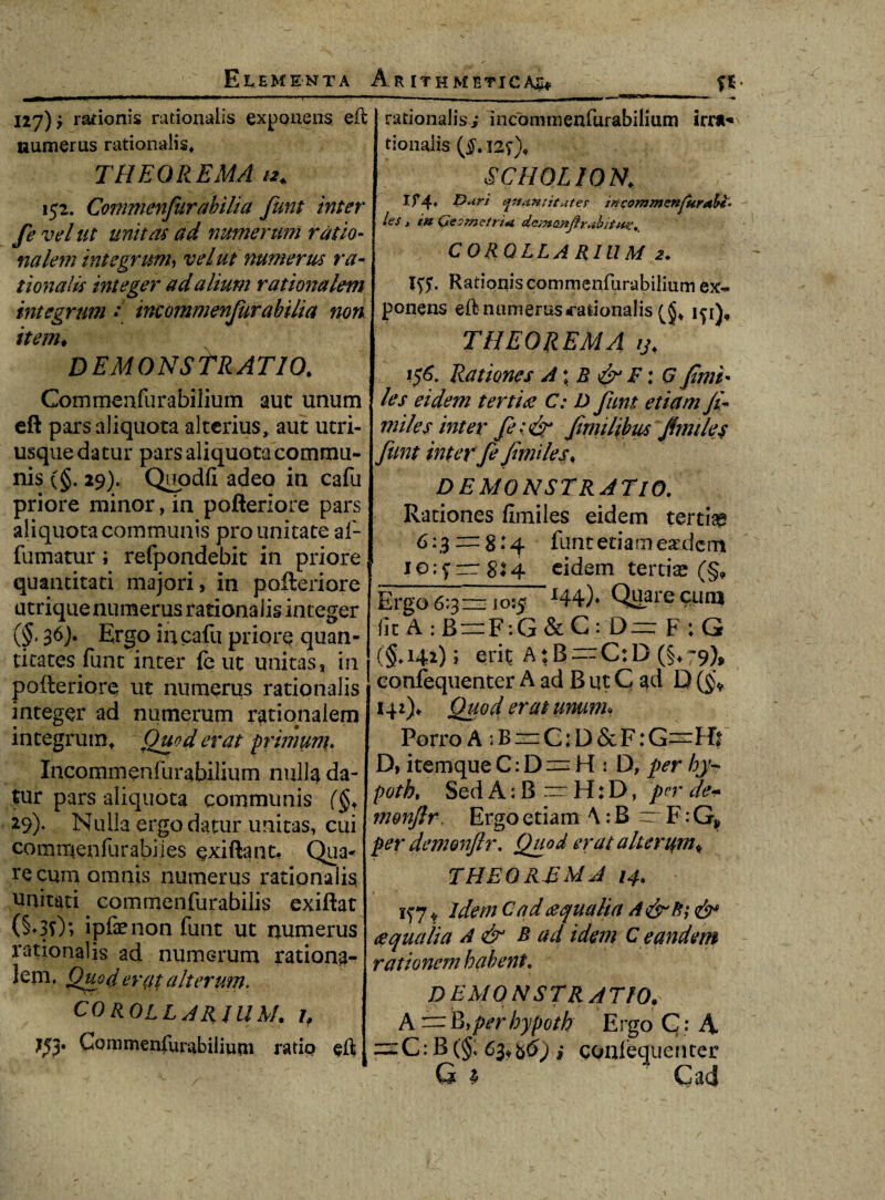 Elementa Arithmetica^ __fi- 127)? rationis rationalis exponens eft rationalis i incominenfurabilium irra* uumerus rationalis* tionalis THEOREMA 12* 152. Commenfurabilia funt inter fe vel ut unitas ad numerum ratio- nalem integrunh velut numerus ra¬ tionalis integer ad alium rationalem integrum •* incommenjurabilia non item♦ DEMONSTRATIO* Commeafurabilium aut unum eft parsaiiquota alterius, aut utri- usque datur parsaiiquota commu¬ nis (§. 29). Qupdfi adeo in cafu priore minor, in pofteriore pars aliquota communis pro unitate af- fumatur; refpondebit in priore quantitati majori, in pofteriore utrique numerus rationalis integer (§, 36). Ergo iucafu priore quan¬ titates funt inter fc ut unitas, in pofteriore ut numerus rationalis t integer ad numerum rationalem integrum* Qtsod erat primum. Incommenfurabiiium nulla da¬ tur pars aliquota communis (§» 29)- Nulla ergo datur unitas, cui commenfurahiies exiftant, Qua* re cum omnis numerus rationalis unitati cornmenfurabilis exiftat (§♦30; ipfenonfunt ut numerus rationalis ad numerum rationa- leiiL Quod erat alterum. COROLLARIUM. 1 f ?53* CQnimenfurabiliuni ratio eft SCHOLION; l If4» t)uri cfnantituter incommznjur*ht° les j i» Geometri* demonjtr*b COROLLARIUM 2. Rationis commenfurabilium ex¬ ponens eft numerus rationalis 1^1), THEOREMA y* 156. Rationes A\B & F: G finii* les eidem tertia C: D funt etiam ji- miles inter fe; & f milibus fimilej funt inter fe fimiles♦ DEMONSTRATIO. Rationes fimiles eidem tertiaa 6-3 = 8:4 funt etiam eaedcrn 1 10;7rr 8:4 eidem tertiae (§9 Ergo 6:3= 10:5 J44)» Quare cunj fit A : B=F:G & c :-D= F : G (§*i42); erit A{B = C:D.(§♦ 79>* eonfequenter A ad B ut G ad D (§* 142)^ Quod er at unum* Porro A 5 B = C: D & F: G—Hs D, itemque C: D 2= H : D, per hy~ poth, Sed A: B — H: D, per de- monflr Ergo etiam A: B ~ F: G> per demonftr, Quod erat alterum^ THEOREMA 14* if 71 Idem C ad aequalia aequalia A & B ad idem C eandem rationem habent. DEMONSTRATIO»' A = B,/>*rhypoth Ergo C: A cz:C: B (§; 63^^) i conlequenter G 1 Cad