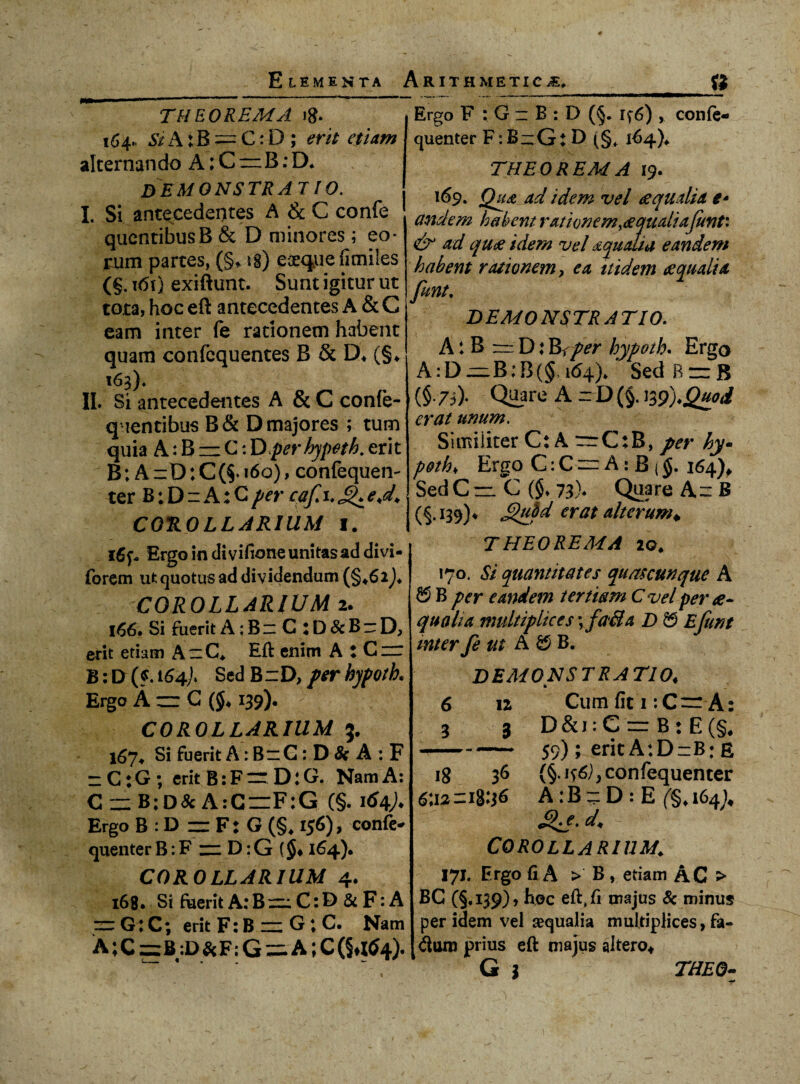 THEOREMA ig. 164. Si A: B=C: D ; erit etiam alternando A; C rz B: D. demonstrat 10, I. Si antecedentes A & C confe quentibusB & D minores; eo- rum partes, (§, ig) eaequefimiles (§. i<5t) exiftunt. Sunt igitur ut tota, hoc eft antecedentes A & C eam inter fe rationem habent quam confcquentes B & D* (§♦ 163). II. Si antecedentes A & C confe- qientibus B & D majores ; tum quia A: B — C: Dper hypeth. erit B; A =:D: C160), confequen- ter B; D n A: G per cafi.J^e<d. COROLLARIUM I. i6p, Ergo in di vifione unitas ad divi- forem ut quotus ad dividendum COROLLARIUM 2. 166. Si fuerit A: B z C : D & B r D, erit etiam A'C* Eft enim A : Czr B: D (?. i64), Sed BzD, per hypotk Ergo A zz: G (§♦ 139). COROLLARIUM 5. 167* Si fuerit A: BzG : D & A : F zC;G; erit B:Fzr D:G. Nam A: CzzB;D&A:C=F:G (§. i^4A Ergo B : D zz F: G (§* 156), confe- quenter B: F zz D: G ($♦ 164). COROLLARIUM 4. 168. Si fuerit A:BzzC:I> &F: A zzG:C; erit F: B zz G ; C. Nam A; C zzB:D&F; G = A; C (§^4). Ergo F : G z B : D (5. 46) , confe- quenter F:B~Gt D (§, 164)* THEOREMA 19. 169. Qu& ad idem vel aqualia e- and em habent ratione m,a quali ajunti & ad qua idem vel aqualia eandem habent rationem, ea itidem aqualia funt. DEMONSTRATIO. A: B rr D: Be per hypath. Ergo A: D zz B; B (§ 164)* Sed R zz B (§.73). Quare A rD (§. 139).Quod erat unum. Similiter C: A rrC:B, per hy- Ergo C: C zz A : B (§. 164)* SedCrz C ($♦ 73)* Quare Az B (§.139)4 £)uM erat alterum* THEOREMA 20. 170. Si quantitates quascunque A ® B per eandem tertiam C vel per ae¬ qualia multiplices; fa&a D & Ejimt mter fe m A £5 B. DEMONSTRATIO♦ Cum fit 1 :C~ A: D&i:CzzB:E(§/ 59); erit A:D=B: e (§. confequenter A:B~D: E (§,i64;# £>*e. d< - COROLLARIUM\ 171. Ergo fi A > B , etiam AC > BG (§, 139) , hoc eft, fi majus 8c minus per idem vel sequalia multiplices, fa¬ cium prius eft majus altero* 6 3 12 3 18 36 6U2 z 18:36