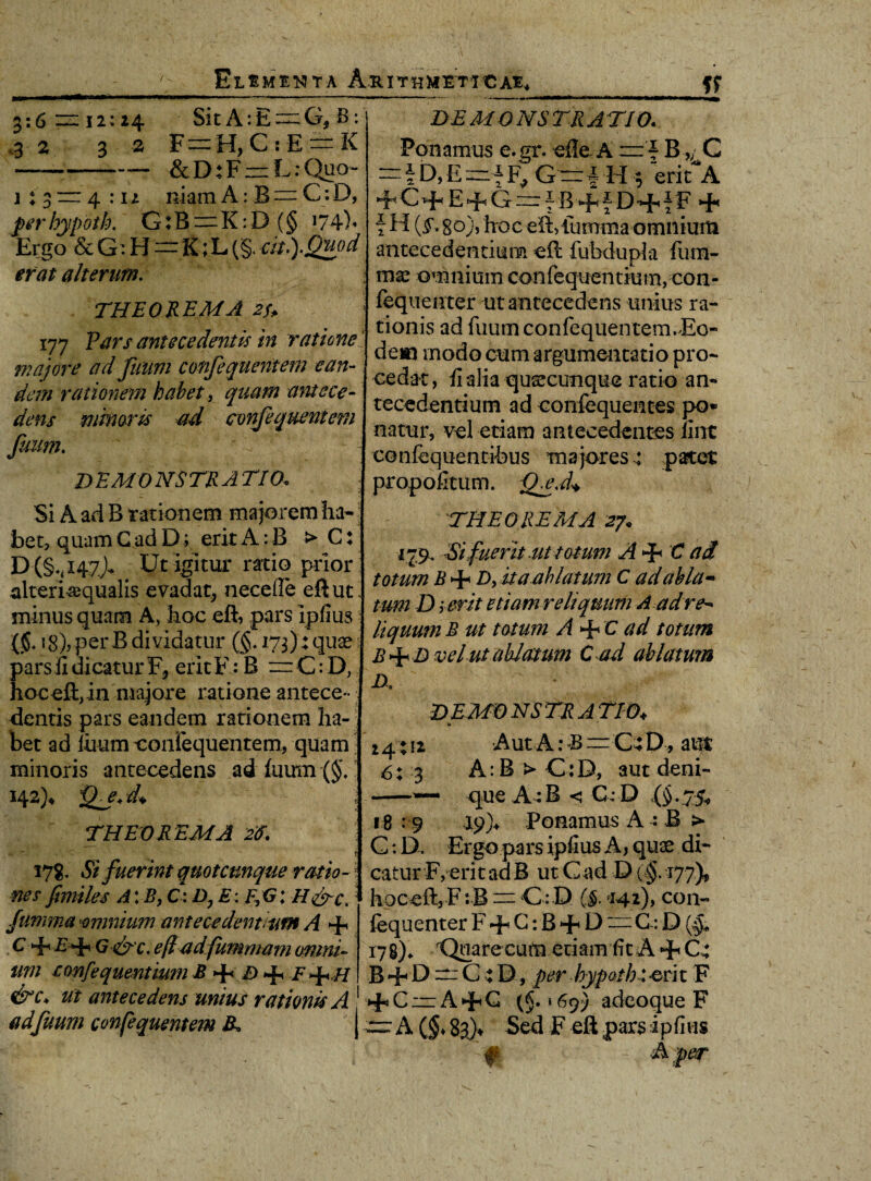 3:6 •3 2 1 * ^ 1 * 0 12: 24 3 2 Sit A:E = G, B: F=:H,CsE~K & D: F — L: Quo- 4:12 niam A: B ~ C: D, per hypoth. G: B ~ K: D (§ 174)« Ergo & G: H=t;h (§. m.).guod erat alterum. THEOREMA 2f> 177 Pars antecedentis in ratione_ majore crd fuum confequentem -ean¬ dem rationem kahet, quam antece¬ dens minaris ad confequentem fuum. DEMONSTRATIO. DEMO NS TR A TI0. Ponamus e.gr. ede A = - B,/ C =fD,E=f F, G— l H $ erifA C+ E+G=f fi+f DHh f F + f H {§. 8o), hoc eft,lumma omnium antecedentium € it fubdupia fum- ; mx omniumconfequentium} con- fequeuter ut antecedens unius ra¬ tionis ad fuum confequentem. Eo¬ dem modo cum argumentatio pro¬ cedat , fi alia quaecunque ratio an¬ tecedentium ad confcquentes po¬ natur, vel etiam antecedentes fine confequentibus majores: patet propofitum. QeM Si A ad B rationem majorem ha-; bet, quam G ad D; erit A:B > C: D (§*,i47j- Ut igitur ratio prior alteri^qualis evadat, necefle eft ut* minus quam A, hoc eft, pars ipfius {§. ig), per B dividatur (g. 173): quas 1 pars fi dicatur F, eritF: B n=C:D, hoc eft, in majore ratione antece¬ dentis pars eandem rationem ha¬ bet ad litutn confequentem, quam minoris antecedens ad fuum (§, 142)4 jgj. d* i THEOREMA 2<f. — * 178. Si fuerint quotcunque ratio- • nes fimiles A: B, C: i), E: F,G: H&c. fumma amnium antecedentium A -F C Hh £*F G-&C. ejladfummam omni¬ um confequentium B 4« D 4* H &c* Ut antecedens unius rationis A adfuum confequentem &, j THEOREMA 27« •179, Si fuerit ut totum A 4< C ad totum £ + />, ita ah latum C ad abla~ tum D serit etiam reliquum A adre¬ liquum B ut totum A + C ad totum B+D vel ut ablatum C ad ablatum A demonstratio.♦ 1» 24: ii Aut A: B ~C4D, aut 6: 3 A: B > C:D, aut deni- -— que A^B < G:D 18 : 9 Ponamus A : B > C: D. Ergo pars ipfius A, quae di¬ catur F, erit ad B ut Gad D (§.177)? hoceft,Fa.B — C: D (§. ci4*)> con- fequenter F + G: B + L) = G: D ($* 178)* Qoare cum etiam fit A + C* B -F D ~_ C : D, per hypoth-eri t F >FCiziAHhG (§.‘697 adeoque F — A (g* 83)4 Sed F eft pars i p fi vis f A per