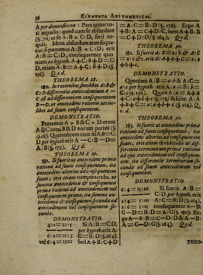 A per detnonflrat a : Pars igitur to¬ ti squalis: quod cum fit abfurdutn (§.767 ut fit A :B > C:D, fieri ne- quit*' Idem abfurdumcumfequa- tur, fi ponamus A :B < C:D; erit A: B = C: D > confequenter quo niam ex hypoth. A+C: B + D —,C: D, etiam A :B= A 4« C: B ►{« D (§• 156). Qie- d» I THEOREMA 2f. igo. In rationibusftmilibm A:B&* C: D differentia antecedentium A ~~ Cefl ad differentiam confequentium B—D, ut antecedens rationis utrrn- libet ad futim confequentem. = A:C = B: 178). Ergo A 4<B: A = C+D-C,item A+B:B = C + D:Df§ 164). Qed. THEOREMA jo. 182. Si fuerit A: a: b & A: C — a:c&c,eritA:A>j*B>i*Czz:ai a DEMONSTRATIO. Quoniam A:B=a:b8t A:C= a : e per hypoth. erit A: a=B i b— G: c (§• 156% Quare A :a = A+ B + C\a^b^c{^.\y^)&hinc A:A *■{« B •■f* G =a\a£ ($♦ 164), e* d. DEMONSTRATIO. Ponamus A > B&C > Deerunt A§cCtota,B&D eorum partes (§ •9>i8)- Quamdbrem cum fitAjBrzG; D per hypoth erit A — G: B —' D= A;B(^i79% QJd' . THEOREMA 29. 18»* Si fuerit ut antecedensprim<e rationis adfuum confequentem, ita antecedens alterius ad confequentem fuum > erit etiam componendo, ut fumma antecedentis & confequentis prim<e rationis ad antecedentem vel confequentem prima y it a fumma an¬ tecedentis & confequentis fecunda ad antecedentem vel confequentem fe¬ cunda* DEMONSTRATIO. 4:2=10:5 SiA:B —C:D, —* - per hypoth.qrit A: THEOREMA j r. „ 18 3. Sifuerit ut antecedens primae rationis ad futmi confequentem, ita antecedens alterius ad confequentem fuum i erit etiam dividendo ut dif¬ ferentia terminorumprimee rationis ad ejus antecedentem vel confequen¬ tem , ita differentia terminorum fe¬ cunda ad Juum antecedentem vel confequentem. DEMONSTRATIO. 6:4=15:10 Si fuerit A:B=r -- — C: Dfer hypoth. erit 2:4= 5:10 A:C = B:L>(§n64), 2:6= 5:1? confequenter A—B: G—D = B;D=A:C(§. »8o). Er¬ go A—B: B=C—D; D & A —B: A = C—D: G (§. Qj.d. 6:2 = 15: 5 C=B:D(§*I<54).