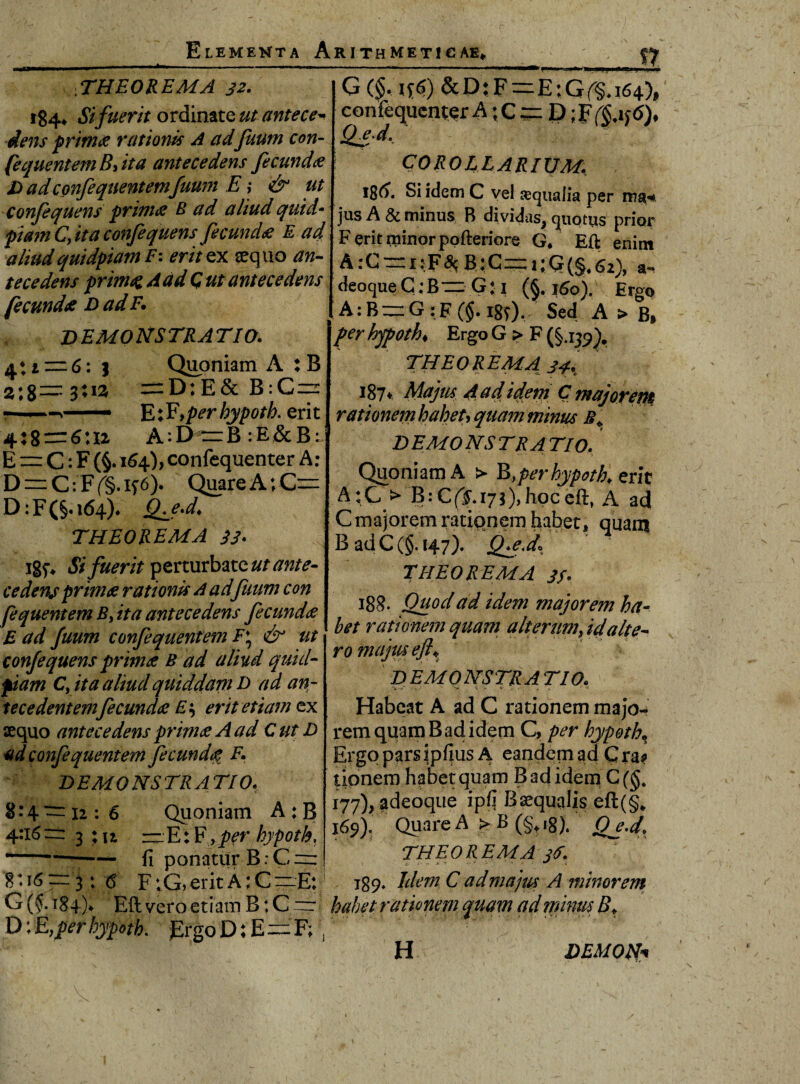 f7 ... i M. .-■ i «■ »-.■■■ II. ■ ;THEOREMA 32. 184, Sifuerit ordinate ut antece¬ dens prima rationis A adJuum con- fequentemByita antecedens fecunda D adconfequentemJuum E; & ut confequens prima B ad aliud quid- piam C, ita confequens fecunda E ad aliudquidpiam F: erit ex sequo an¬ tecedens primae A ad G ut antecedens fecunda D ad F. DEMONSTRATIO. aH—6: j Quoniam A : B s;g— 3:13 =D:E& B:C~ —E;Fyper hypoth. erit 4:8 = 6:12 A:D rzB :E&B^ E = C: F (§. 164), confequenter A: D = C: F (§. if 6). Quare A; C= D: F (§. 164)* Qfe.d. THEOREMA 33. ig^ Sifuerit perturbate ut ante¬ cedens prima rationis A adJuum con fequentem B, ita antecedens fecunda E ad Juum confequentem F\ & ut confequens prima B ad aliud quid¬ piam Cy ita aliud quiddam D ad an¬ tecedentem fecunda Es erit etiam ex aequo antecedens prima A ad C ut D adconfeqnentem fecunda F. DEMONSTRATIO, 8:4 rr 12 : 6 Quoniam A : B 4:16= 3 ;u ~E:Fy per hypoth, —— fi ponatur B: G = 8:16 = 3: <5 F ;G> erit A: C ~E:' G ($. 184)4 Eli vero etiam B: C D;E yper hypoth. ErgoD:E=F; , G (§.1* 6) & D: F=E; G (§. 164), confequenter A ;C= D;Ff$.if<>)* Qjd, COROLLARIUM. Si idem C vel sequalia per ma* jus A & minus B dividas^ quotus prior Ferit minor pofteriore G. Efl; enim A:C = i:F<% B:C=i;Q(§,62), a- deoque G :B= G: 1 (§. 160). Ergo A: B = G :F (§. igf). Sed A > Bi per hypoth♦ Ergo G > F (§.139). THEOREMA 34. 187* Majus 4 ad idem C majorem rationem haheu quam minus DEMONSTRATIO. Quoniam A > B,per hypoth. erit A:G > B:C(|»i7j),hpcefl:t A ad C majorem rationem habet, quam B adC(§.i47). (feJf THEOREMA 31. 188. Quod ad idem majorem ha¬ bet rationem quam a Iterum, id alte¬ ro majtueji% DEMONSTRATIO. Habeat A ad C rationem majo¬ rem quam B ad idem Cy per hypoth, Ergo pars ipfius A eandem ad Cra? tipnem habet quam B ad idem C 177), adeoque ipfi Bsequalis eft(§# 169). Quare A > B (§tig). jQjJ. THEOREMA 3$. 189, Idem C ad majus A minorem habet rationem quam ad minus B, H DEMON*