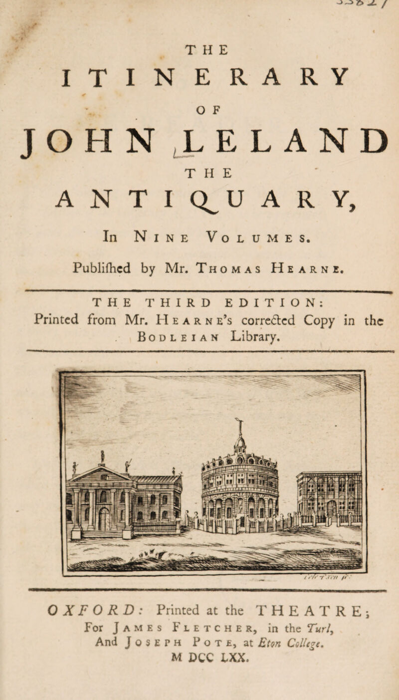 JL / j/K i THE ITINERARY O F JOHN LELAND THE ANTIQUARY, In Nine Volumes. Publifhcd by Mr. Thomas Hearn e. THE THIRD EDITION: Printed from Mr. PI e a r n e’s corrected Copy in the Bodleian Library. OXFORD: Printed at the THEATRE; For James Fletcher, in the Turly And Joseph Pot e, at Eton College. M DCC IXX.