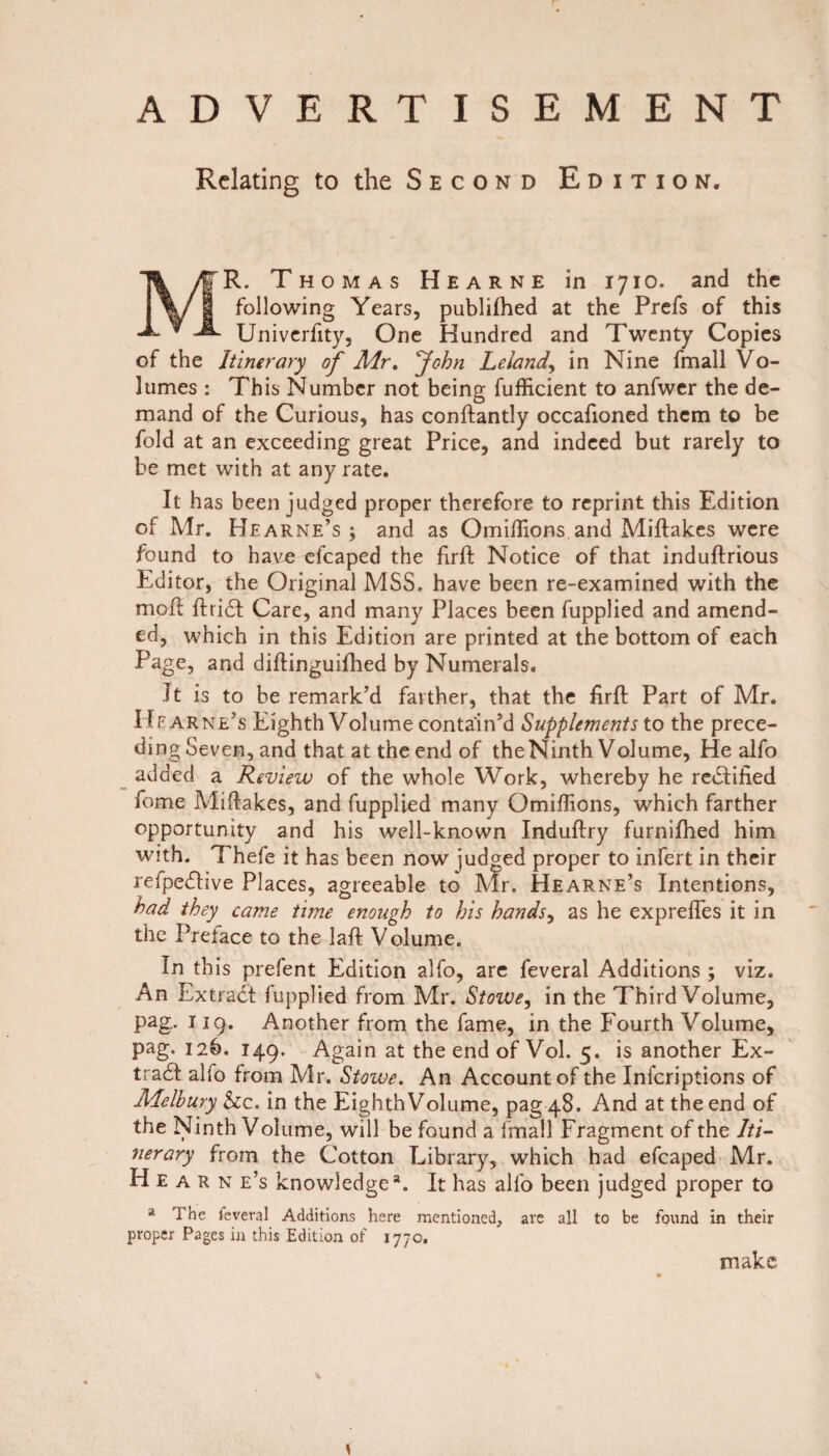 ADVERTISEMENT Relating to the Second Edition. MR. Thomas Hearne in 1710. and the following Years, publifhed at the Prefs of this Univerfity, One Hundred and Twenty Copies of the Itinerary of Air. John Leland, in Nine fmall Vo¬ lumes : This Number not being fufficient to anfwer the de¬ mand of the Curious, has conftantly occafioned them to be fold at an exceeding great Price, and indeed but rarely to be met with at any rate. It has been judged proper therefore to reprint this Edition of Mr. Hearne’s ; and as Omiflions andMiftak.es were found to have efcaped the firft Notice of that induftrious Editor, the Original MSS. have been re-examined with the moft ftridt Care, and many Places been fupplied and amend¬ ed, which in this Edition are printed at the bottom of each Page, and diftinguifhed by Numerals. It is to be remark’d farther, that the firft Part of Mr. IIe arne’s Eighth Volume contain’d Supplements to the prece¬ ding Seven, and that at the end of the Ninth Volume, He alfo added a Review of the whole Work, whereby he rectified feme Miftakes, and fupplied many Qmiflions, which farther opportunity and his well-known Induftry furnifhed him with. Thefe it has been now judged proper to infert in their refpedlive Places, agreeable to Mr. Hearne’s Intentions, had they came time enough to his hands, as he exprefles it in the Preface to the laft Volume. In this prefent Edition alfo, are feveral Additions ; viz. An Extract fupplied from Mr. Stowe, in the Third Volume, pag. 119. Another from the fame, in the Fourth Volume, pag. 12b. 149. Again at the end of Vol. 5. is another Ex¬ tract alfo from Mr. Stowe. An Account of the Infcriptions of Melhury See. in the EighthVolume, pag 48. And at the end of the Ninth Volume, will be found a fmall Fragment of the Iti¬ nerary from the Cotton Library, which had efcaped Mr. H e a r n e’s knowledgea. It has alfo been judged proper to a The feveral Additions here mentioned, are all to be found in their proper Pages in this Edition of 1770. make \