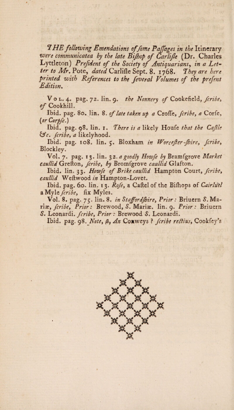 were communicated by the late Bijhop of Carlife (Dr. Charles Lyttleton) Prefident of the Society of Antiquarians, in a Let~ ter to Air. Pote, dated Carlifle Sept. 8. 1768. They are here printed with References to the feveral Volumes of the prejent Edition. V o l. 4. pag. 72. lin. 9. the Nonnery of Cookefield, fcribe, of Cookhill. Ibid, pag, 80. lin. 8, of late taken up a CrolTe, fcribe, a Corfe, (orCorpfe.) Ibid. pag. 98. lin. 1. There is a likely Houfe that the Cajlle lAc. fcribe, a likelyhood. Ibid. pag. 108. lin. 5. Bloxham in Worcefter-Jbire, fcribe, Blockley. Vol. 7. pag. 13. lin. 32. a goodly Howfe by Bramfgrove Market caullid Grefton, fcribe, by Bromfgrove caullid Glafton. Ibid. lin. 33. Howfe of Brike caullid Hampton Court, fcribe, caullid Weftwood in Hampton-Lovet. Ibid. pag. 60. lin. 13. Rofe, a Caftelof the Bilhops of Cairluel aMyle fcribe, fix Myles. Vol. 8. pag. 75. lin. 8. in Staffordjhire, Prior: Briuern S. Ma¬ riat, fcribe. Prior: Brewood, S. Marias, lin. 9. Prior: Briuern S. Leonardi .fcribe. Prior r Brewood S. Leonardi. Ibid. pag. 98. Note, p, An Conweys ? fcribe rettius, Cookfey’s SeC Set Se( X S M & Se( Sec U 'W' Saf W SaC to* trp <xjp m m W W \af enp cTp (Ep \af w w <CS> d I