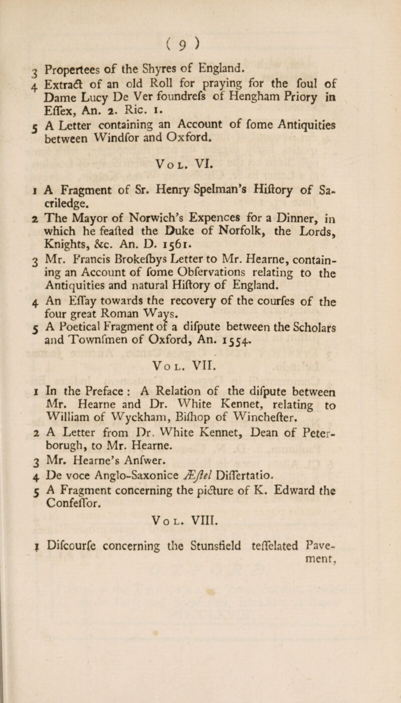 4 Extract of an old Roll for praying for the foul of Dame Lucy De Ver foundrefs of Hengham Priory in Eflex, An. 2. Ric. 1. 5 A Letter containing an Account of fome Antiquities between Windfor and Oxford. Vol. VI. 1 A Fragment of Sr. Henry Spelman’s Hiltory of Sa- criledge. 2 The Mayor of Norwich’s Expences for a Dinner, in which he feafted the Duke of Norfolk, the Lords, Knights, &c. An. D. 1561. 3 Mr. Francis Brokefbys Letter to Mr. Hearne, contain¬ ing an Account of fome Obfervations relating to the Antiquities and natural Hiftory of England. 4 An Efiay towards the recovery of the courfes of the four great Roman Ways. 5 A Poetical Fragment of a difpute between the Scholars and Townfmen of Oxford, An. 1554. Vol. VII. 1 In the Preface : A Relation of the difpute between Mr. Hearne and Dr. White Kennet, relating to William of Wyckham, Bifhop of Winchefter, 2 A Letter from Dr. White Kennet, Dean of Peter- borugh, to Mr. Hearne. 3 Mr. Hearne’s Anfwer. 4 De voce Anglo-Saxonice JEflel Differtatio. 5 A Fragment concerning the picture of K. Edward the Confeffor. Vol. VIII. I Difcourfe concerning the Stunsfield teflelated Pave¬ ment,