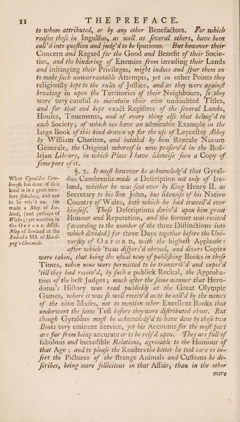 to whom, attributed, or by any other Benefactors. For .which reafon thofe in Ingulfus, as well as feveral others, have been call'd into quejlion and judg'd to be fpurious. But however their Concern and Regard for the Good and Benefit of their Socie¬ ties, and the hindering of Enemies from invading their Lands and infringing their Privileges, might induce and fpur them on tomakejuch unwarrantable Attempts, yet in other Points religioudy kept to the rules of Judice, and as they were againjl breaking in upon //^Territories of their Neighbours, fo they were very careful to maintain their own undoubted Titles, and for that end kept exact; Regiflers of the feveral Lands, Houfes, Tenements, and of every thing elfe that belong’d to each Society; of which we have an admirable Example in the large Book of this kind drawn up for the ufe of Leycefter Abbey by William Charitee, and intitled by him Rentale Novum Generale, the Original whereof is now preferv d in the Rod- lejan Library, in which Place I have likewife Jeen a Copy of feme part of it. §.2. It mujl however he acknowledged that Gyral- What Cyra!Jus Cam- dus Cambrenfis made a Defcription not only of Ire- brerjh has done of this jan(j whither he was fent over by King Henry II. as kind is in a greatmea- 5 J J .9 .. -r fure fabulous, and not oecretary to his oon John, but hkewije of his Native Country of Wales, both which he had travel!d over himfelf. Thefe Defcriptions deriv'd upon him great Honour and Reputation, and the former was recited (according to the number of the three DiftinCIions into which divided) for three Days together before the Uni- verfity of Oxford, with the higheil Applaufe : after which 'twas differs'd abroad, and divers Copies were taken, that being the ujual way of publijhing Books in thofe Tim es, when none were permitted to be tran)crib'd and expos'd 'till they had receiv'd, by fuch a publick Recital, the Approba¬ tion of the bed Judges ; much after the fame manner that Hero¬ dotus’.? Hiftory was read publickly at the Great Olympic Games, where it was fe well receiv'd as to be call'd by the names of the nine Mufes, not to mention other Excellent Books that underwent the fame Tell before they were diftnbuted about. But though Gyraldus mufl be acknowledg’d to have done by thefe two Books very eminent Service, yet his Accounts for the mojl part are far from being accurate or to be rely d upon. They are full of fabulous and incredible Relations, agreeable to the Humour of that Age ; and to pleaje the Readers//;*? better he took care to in- Jert the Pictures of the drange Animals and Cudoms he de- feribes, bring more fellicitous in that Affair, than in the other more to be rely’d on. He made a Map of Ire¬ land > (and perhaps of Wales ;) yet wanting in the Oxford MSS, Map of Scotland at the End of a MS. of Hard- yng j Chronicle,