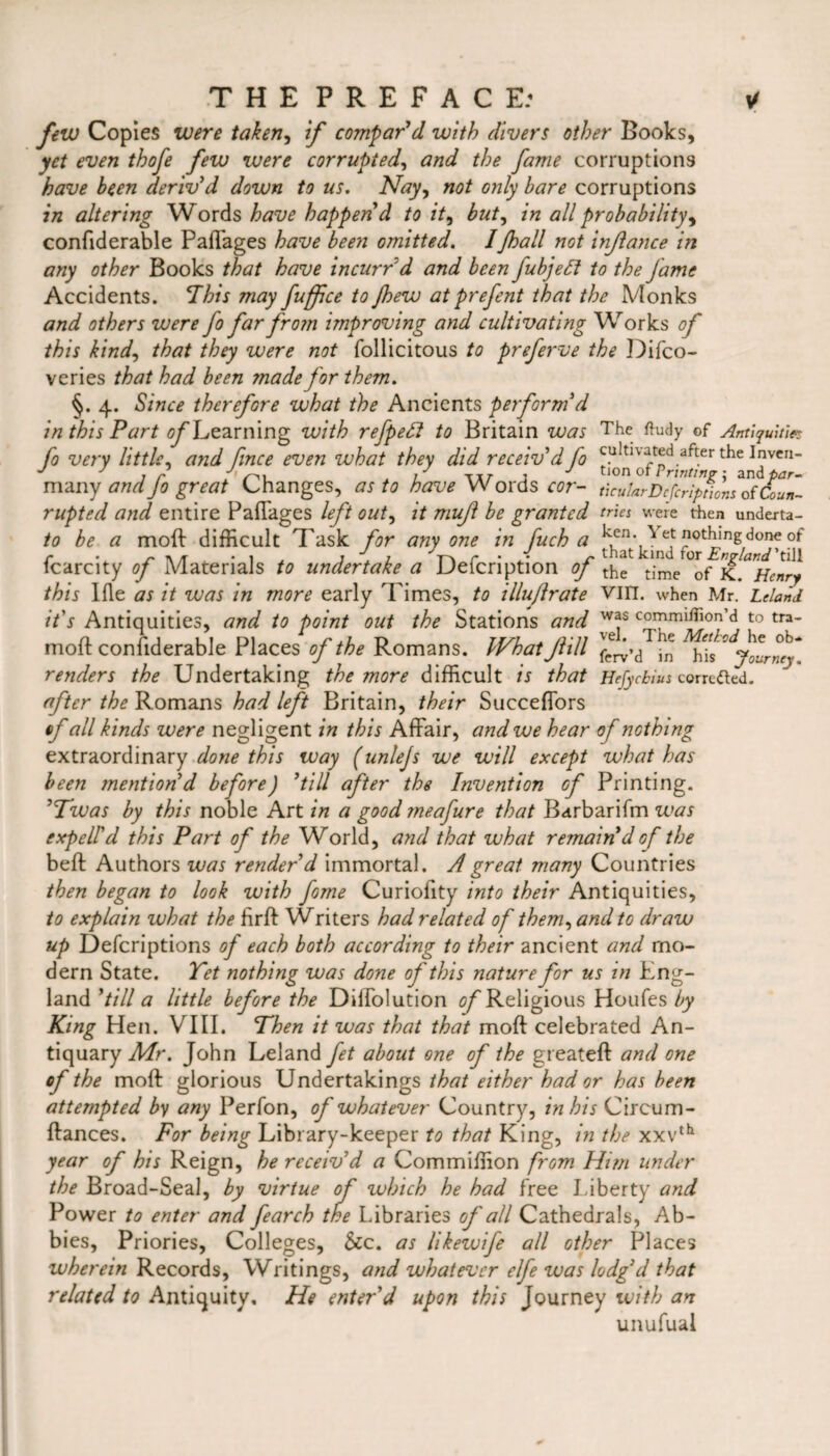 few Copies were taken, if compar'd with divers other Books, yet even thofe few were corrupted, and the fame corruptions have been deriv'd down to us. Nay, not only bare corruptions in altering Words have happen d to it, but, in all probability^ confiderable Pafi'ages have been omitted. Ifhall not injlance in any other Books that have incurred and been fubjett to the fame Accidents. This may fuffce to Jhew atprefent that the Monks and others were fo far from improving and cultivating Works of this kind, that they were not follicitous to preferve the Difco- veries that had been made for them. §. 4. Since therefore what the Ancients perform'd in this Part of Learning with refpeff to Britain was The ftudy of Antiquities fo very little, and fmce even what they did receiv'd fo cultivated after the Inven- many and Jo great Changes, as to have Words cor- thularDcfcriptions of &un- rupted and entire Paffages left out, it mujl be granted tries were then underta- to be a moft difficult Task for anyone in fuch a kcn-Yet nothing done of fcarcity of Materials to undertake a Defcription of t;me °of K^Henry this Ifle as it was in more early Times, to illu/lrate Vin. when Mr. Leland it's Antiquities, and to point out the Stations and w*s commifnon’d to tra- moft confiderable Places of the Romans. What fill J ‘ h‘Is^jourmy renders the Undertaking the more difficult is that Hefycbius corrected. after the Romans had left Britain, their Succeffors of all kinds were negligent in this Affair, and we hear of nothing extraordinary done this way (unlejs we will except what has been mention'd before) 'till after the Invention of Printing. 'Twas by this noble Art in a good meafure that Barbarifm was expell'd this Part of the World, and that what remain'd of the beft Authors was render'd immortal. A great many Countries then began to look with fome Curiofity into their Antiquities, to explain what the firft Writers had related of them, and to draw up Defcriptions of each both according to their ancient and mo¬ dern State. Yet nothing was done of this nature for us in Eng¬ land 'till a little before the Diffolution of Religious Houfes by King Hen. VIII. Then it was that that moft celebrated An¬ tiquary Mr. John Leland fet about one of the greateft and one of the moft glorious Undertakings that either had or has been attempted by any Perfon, of whatever Country, in his Circum- ftances. For being Library-keeper to that King, in the xxvth year of his Reign, he receiv'd a Commiffion from Him under the Broad-Seal, by virtue of which he had free Liberty and Power to enter and fearch the Libraries of all Cathedrals, Ab- bies, Priories, Colleges, See. as likewife all other Places wherein Records, Writings, and whatever elfe was lodg'd that related to Antiquity, He enter'd upon this Journey with an unufuai