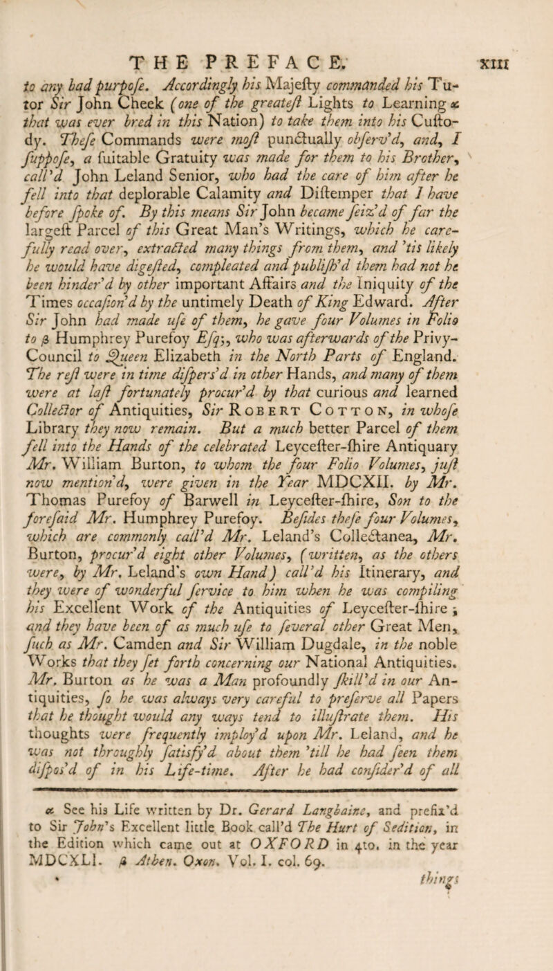 to any bad purpofe. Accordingly his Majefty commanded his Tu¬ tor Sir John Cheek (one of the greatejl Lights to Learnings that was ever bred in this Nation) to take them into his Cuko- dy. Thefe Commands were moft punctually obferv'd, and, I fuppofe, a datable Gratuity was ?nade for them to his Brother, call'd John Leland Senior, who had the care of him after he fell into that deplorable Calamity and Diftemper that 1 have before [poke of. By this tneans Sir John became feiz'd of far the largeft Parcel of this Great Man’s Writings, which he care¬ fully read over, extracted many things from the?n, and Pis likely he would have digejled, cotnpleated and publijtid them had not he been hinder'd by other important Affairs and the Iniquity of the Times occafiond by the untimely Death of King Edward. After Sir John had made ufe of them, he gave four Volumes in Folio to Humphrey Purefoy Efqwho was afterwards of the Privy- Council to Ffueen Elizabeth in the North Parts of England. The rejl were in time difpers d in other Hands, and many of them were at laji fortunately procur'd by that curious and learned Collett or of Antiquities, Sir Robert Cotton, in whofe Library they now remain. But a much better Parcel of them fell into the Hands of the celebrated Leycefter-(hire Antiquary Mr. William Burton, to whom the four Folio Volumes, juji now mention'd, were given in the Tear MDCXII. by Mr. Thomas Purefoy of Barwell in Leycefter-fhire, Son to the forefaid Mr. Humphrey Purefoy. Befides thefe four Volumes^ which are commonly call'd Mr. Leland’s ColleCtanea, Mr. Burton, procur'd eight other VoluJnesy (written, as the others were, by Mr, Leland's own Hand) call'd his Itinerary, and they ivere of wonderful fervice to hi?n when he was compiling his Excellent Work of the Antiquities of Leycefter-lhire \ and they have been of as much ufe to feveral other Great Men, fuch as Mr. Camden and Sir William Dugdale, in the noble Works that they fet forth concerning our National Antiquities. Mr. Burton as he was a Man profoundly Jkill'd in our An¬ tiquities, fo he was always very carefid to preferve all Papers that he thought would any ways tend to illuflrate them. IBs thoughts ivere frequently imploy'd upon Mr. Leland, and he was not throughly fatisfy d about them 'till he had jeen them difpos'd of in his Life-time. After he had corfider'd of all oc See his Life written by Dr. Gerard Lar.gbainey and prefix'd to Sir John's Excellent little Book call’d The Hurt of Sedition, in the Edition which came out at OXFORD in 410. in the year MDCXLi. /i Atben. Oxon. Vol. I. col. 69. * thinrs