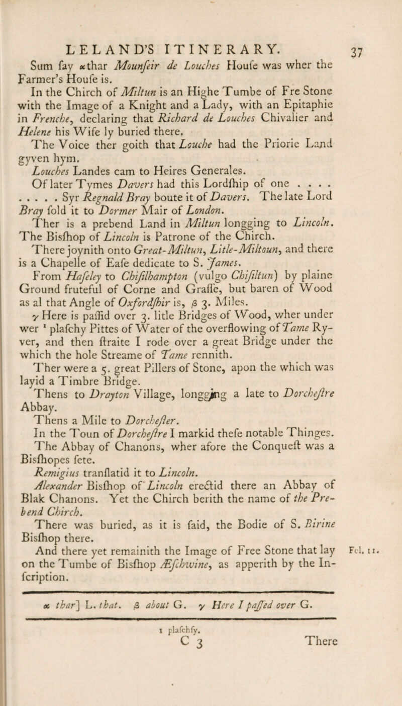 Sum fay *thar Mounfeir de Louches Huule was wher the Farmer’s Houfe is. In the Chirch of Miltun is an Highe Tumbe of Fre Stone with the Image of a Knight and a Lady, with an Epitaphie in Frencbe, declaring that Richard de Louches Chivalier and Helene his Wife ly buried there. The Voice ther goith that Louche had the Priorie Land gyven hym. Louches Landes cam to Heires Generates. Of later Tymes Davers had this Lordfhip of one .... .Syr Regnald Bray boute it ot Davers. The late Lord Bray fold it to Dormer Mair of London. Ther is a prebend Land in Miltun longging to Lincoln. The Bisfhop of Lincoln is Patrone of the Chirch. There joynith onto Great-Miltun, Litle-Miltoun, and there is a Chapelle of Eafe dedicate to S. James. From Hafeley to Chifilhampton (vulgo Chifdtun) by plaine Ground fruteful of Corne and Grade, but baren of Wood as al that Angle of Oxfordjhir is, /3 3. Miles. 7 Here is pallid over 3. litle Bridges of Wood, wher under wer 1 plafchy Pittes of Water of the overflowing of Tame Ry- ver, and then ftraite I rode over a great Bridge under the which the hole Streame of Tame rennith. Ther were a 5. great Pillers of Stone, apon the which was layid a Timbre Bridge. Thens to Drayton Village, longgjng a late to Dorchejlre Abbay. Thens a Mile to Dorchejler. In the T'oun of Dorchejlre I markid thefe notable Thinges. The Abbay of Chanons, wher afore the Conquefl: was a Bisfhopes fete. Remigius tranflatid it to Lincoln. Alexander Bisfhop of Lincoln erediid there an Abbay of Blak Chanons. Yet the Chirch berith the name of the Pre¬ bend Chirch. There was buried, as it is faid, the Bodie of S. Birine Bisfhop there. And there yet remainith the Image of Free Stone that lay Fd. u. on the Tumbe of Bisfhop /Efchwine, as apperith by the In* fcription. oc thar\ L. that. /3 about G. 7 Here I pajjed over G. I plafchfy.