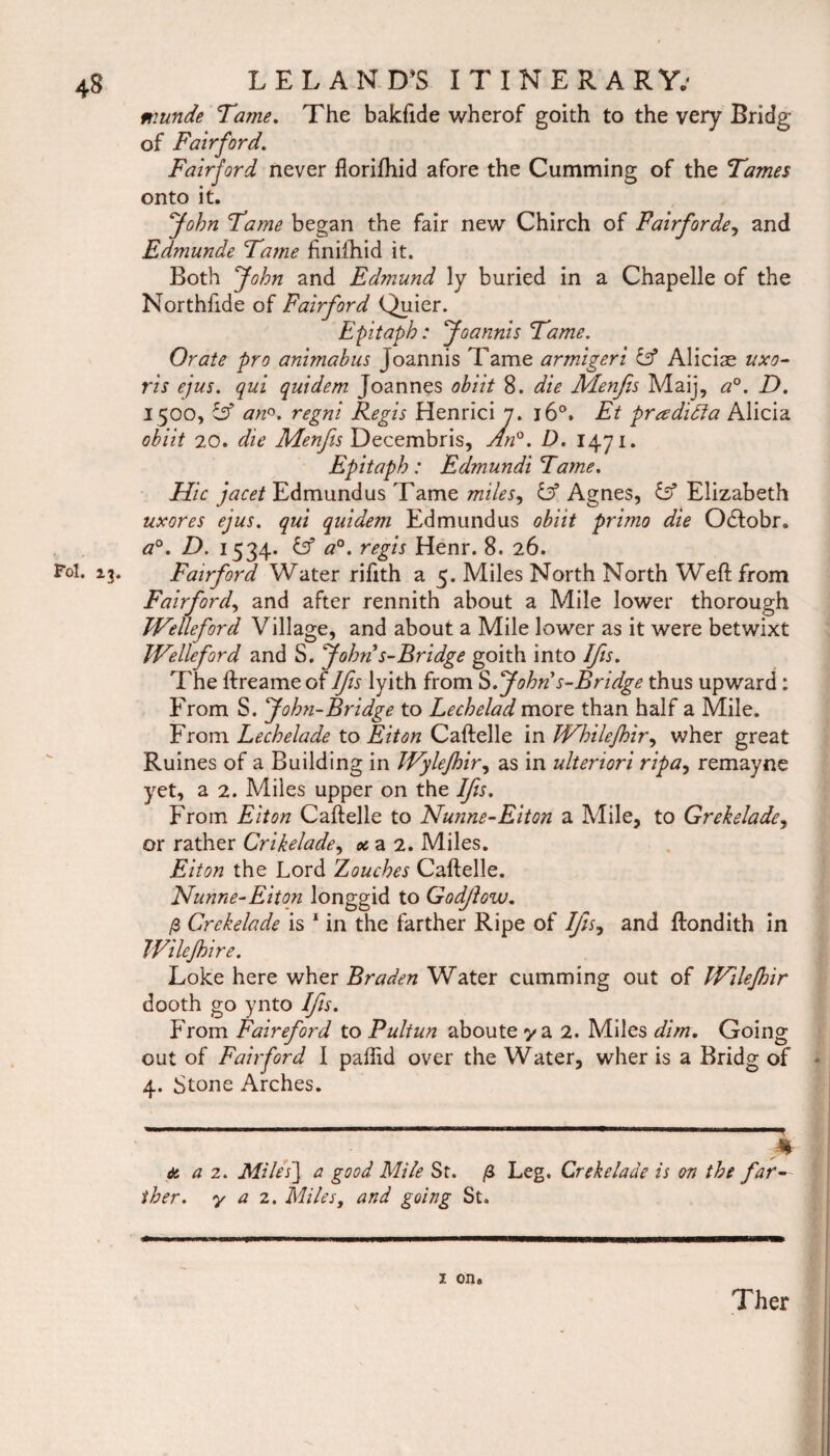 munde Tame. The bakfide wherof goith to the very Bridg of Fair ford. Fairjord never florifhid afore the Cumming of the Tames onto it. John Tame began the fair new Chirch of Fairforde, and Edmunde Tame finilhid it. Both John and Edmund ly buried in a Chapelle of the Northfide of Fairford Quier. Epitaph: Joannis Tame. Orate pro animabus Joannis Tame armigeri IT Alicise uxo- ris ejus. qui quidem Joannes obiit 8. die Menfis Maij, a°. D. 1500, Ssf an°. regni Regis Henrici 7. 160. Et pradidla Alicia obiit 20. die Menfis Decembris, An°. D. 1471. Epitaph : Edmundi Tame. Hie jacet Edmundus Tame miles, & Agnes, & Elizabeth uxores ejus. qui quidem Edmundus obiit primo die Odtobr. a0. D. 1534. & a0, regis Henr. 8. 26. Fol. 13. Fairford Water rifith a 5. Miles North North Weft from Fairford, and after rennith about a Mile lower thorough IVelleford Village, and about a Mile lower as it were betwixt IVelleford and S. 'John’s-Bridge goith into IJis. The ftreame of IJis lyith from S .John’s-B ridge thus upward: From S. John-Bridge to Lechelad more than half a Mile. From Lechelade to Eiton Caftelle in Whilefhir, wher great Ruines of a Building in JVyleJhir, as in ulteriori ripa, remayne yet, a 2. Miles upper on the IJis. From Eiton Caftelle to Nunne-Eiton a Mile, to Grekelade, or rather Crikelade, oc a 2. Miles. Eiton the Lord Zouches Caftelle. Nunne-Eiton longgid to Godjiow. /3 Crckelade is 1 in the farther Ripe of IJis, and ftondith in TVileJhire. Loke here wher Braden Water cumming out of Wilejhir dooth go ynto IJis. P rom Fairefiord to Pultun aboute y a 2. Miles dim. Going out of Fairford I paftid over the Water, wher is a Bridg of 4. Stone Arches. a a 2. Miles] a good Mile St. ther. y a 2. Miles, and going St. Leg. Cr eke lade is on the far— 1 on.