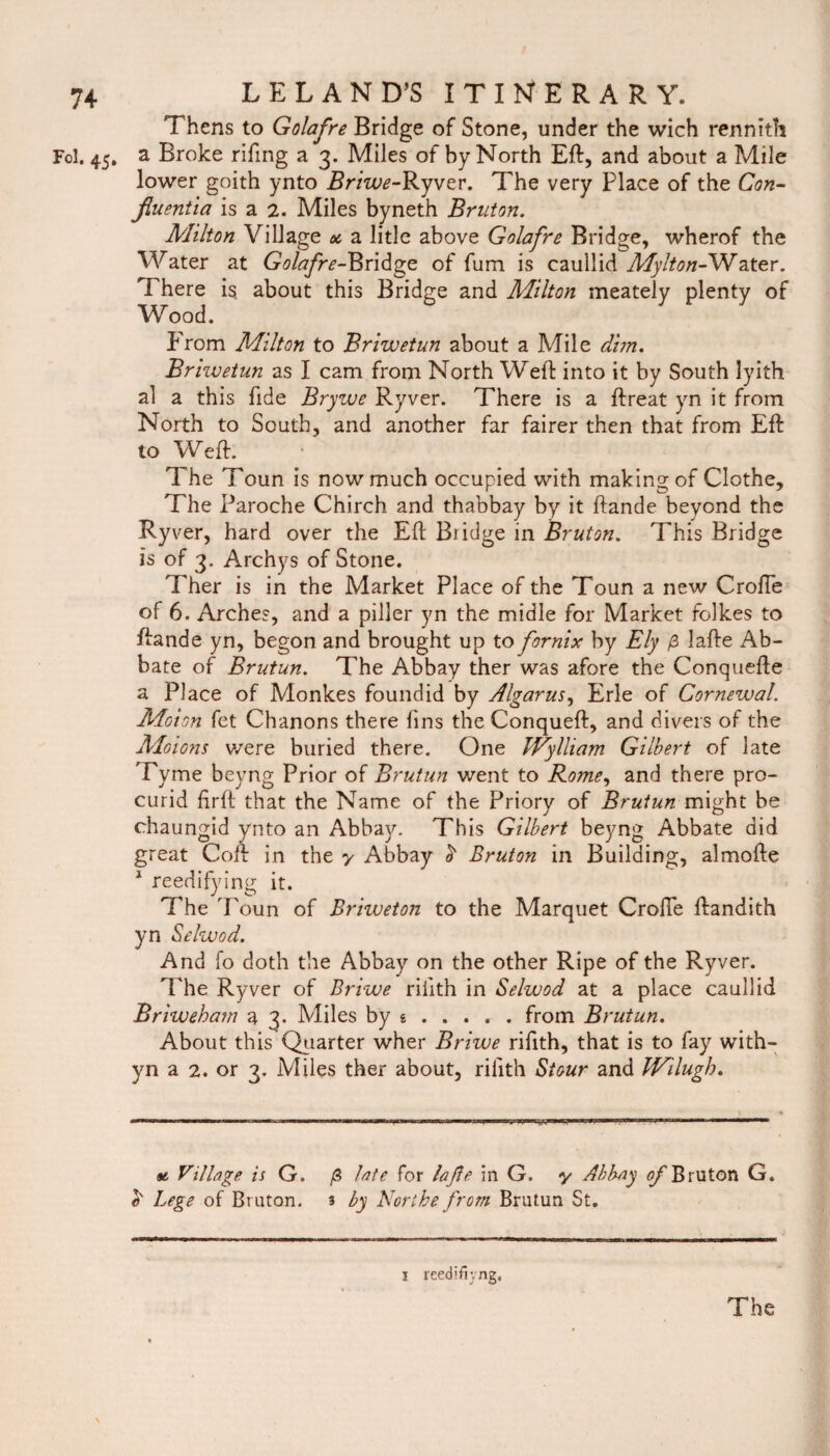 Thens to Golafre Bridge of Stone, under the wich rennith Fol. 45. a Broke rifing a 3. Miles of by North Eft, and about a Mile lower goith ynto Briwe-Ryver. The very Place of the Con- jiuentia is a 2. Miles byneth Bruton. A'lilton Village ot a litle above Golafre Bridge, wherof the Water at Golafre-^ridge of fum is caullid Mylton-Water. There is. about this Bridge and Milton meately plenty of Wood. From Milton to Briwetun about a Mile d'nn. Briwetun as I cam from North Weft into it by South lyith al a this fide Brywe Ryver. There is a ftreat yn it from North to South, and another far fairer then that from Eft to Weft. The i oun is now much occupied with making of Clothe, The Paroche Chirch and thabbay by it ftande beyond the Ryver, hard over the Eft Bridge in Bruton. This Bridge is of 3. Archys of Stone. Ther is in the Market Place of the Toun a new Crofte of 6. Arches, and a piller yn the midle for Market folkes to ftande yn, begon and brought up to fornix by Ely p Jafte Ab- bate of Brutun. The Abbay ther was afore the Conquefte a Place of Monkes foundid by Algarus, Erie of Cornewal. Moion fet Chanons there fins the Conqueft, and divers of the Moions we re buried there. One IVylliam Gilbert of late Tyme beyng Prior of Brutun went to Rome, and there pro- curid firft that the Name of the Priory of Brutun might be chaungid ynto an Abbay. This Gilbert beyng Abbate did great Coft in the y Abbay h Bruton in Building, almofte 1 reedifying it. The Toun of Briweton to the Marquet Crofte ftandith yn Selwod. And fo doth the Abbay on the other Ripe of the Ryver. The Ryver of Briwe riiith in Selwod at a place caullid Briweham a 3. Miles by g .... . from Brutun. About this Quarter wher Briwe riftth, that is to fay with- yn a 2. or 3. Miles ther about, riiith Stour and IVilugh. at Village is G. g late for la fie in G. y Abbay ^Bruton G. Lege of Bruton. 3 by Northe from Brutun St. I reed'fiyng.