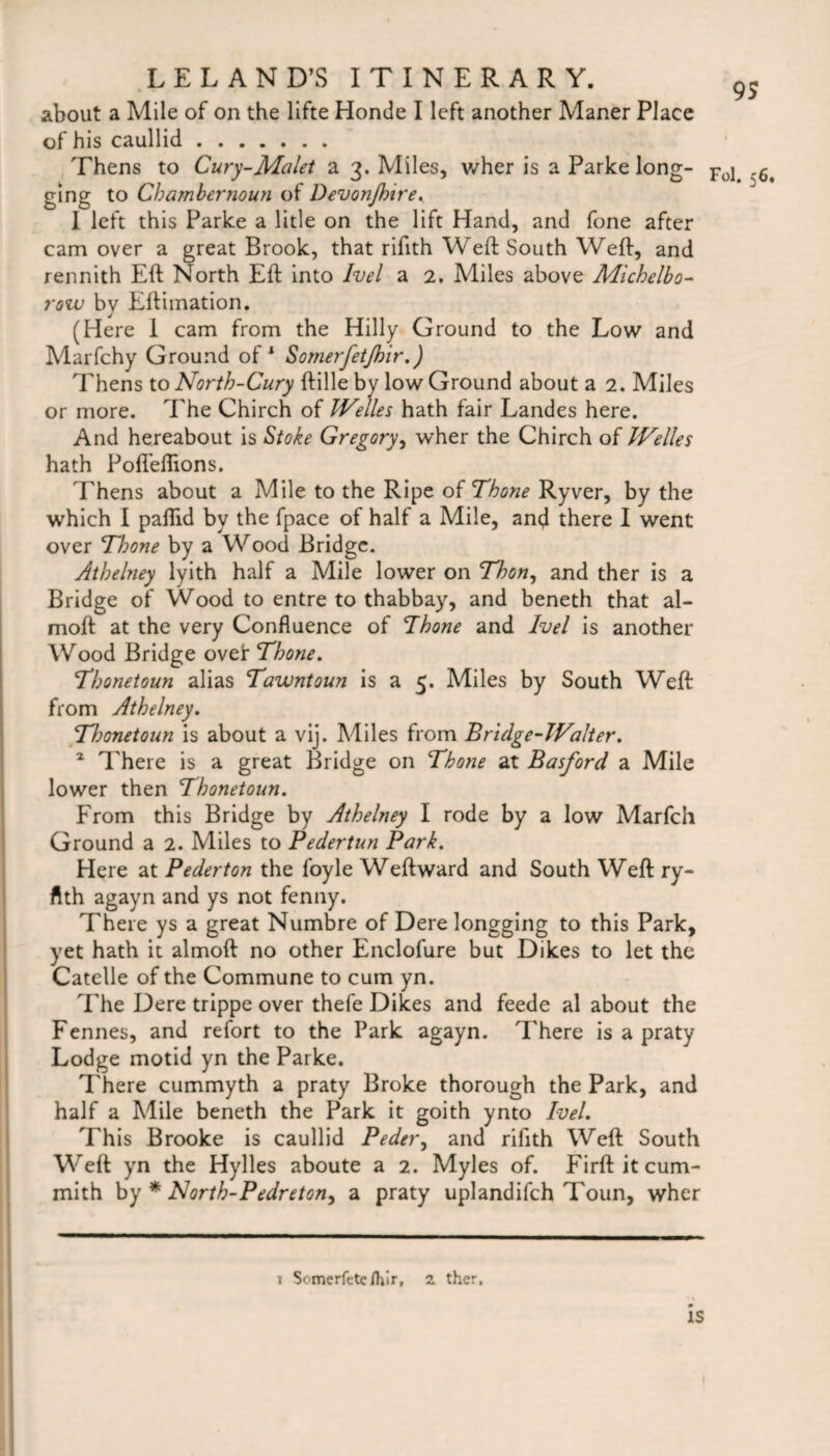 about a Mile of on the lifte Honde I left another Maner Place of his caullid. Thens to Cury-Malet a 3. Miles, wher is a Parke long- ging to Chambernoun of Devonjhire. 1 left this Parke a litle on the lift Hand, and fone after cam over a great Brook, that rifith Weft South Weft, and rennith Eft North Eft into Ivel a 2. Miles above Michelbo- row by Eftimation. (Here I cam from the Hilly Ground to the Low and Marfchy Ground of1 Somerfetjhir.) Thens to North-Cury ftille by low Ground about a 2. Miles or more. The Chirch of Welles hath fair Landes here. And hereabout is Stoke Gregory, wher the Chirch of Welles hath Pofleflions. Thens about a Mile to the Ripe of Thone Ryver, by the which I paftid by the fpace of half a Mile, and there I went over Thone by a Wood Bridge. Athelney lyith half a Mile lower on Thon, and ther is a Bridge of Wood to entre to thabbay, and beneth that al- moft at the very Confluence of Thone and Ivel is another Wood Bridge over Thone. Thonetoun alias Tawntoun is a 5. Miles by South Weft from Athelney. Thonetoun is about a vij. Miles from Bridge-Waiter. 2 There is a great Bridge on Thone at Basford a Mile lower then Thonetoun. From this Bridge by Athelney I rode by a low Marfch Ground a 2. Miles to Pedertun Park. Here at Pederton the foyle Weftward and South Weft ry- ftth agayn and ys not fenny. There ys a great Numbre of Derelongging to this Park, yet hath it almoft no other Enclofure but Dikes to let the Catelle of the Commune to cum yn. The Dere trippe over thefe Dikes and feede al about the Fennes, and refort to the Park agayn. There is a praty Lodge motid yn the Parke. There cummyth a praty Broke thorough the Park, and half a Mile beneth the Park it goith ynto Ivel. This Brooke is caullid Peder, and rifith Weft South Weft yn the Hylles aboute a 2. Myles of. Firft it cum- mith by * North-Pedreton, a praty uplandifeh Toun, wher 1 Somerfete/hir, 2 ther. 9S Fol. 56. IS