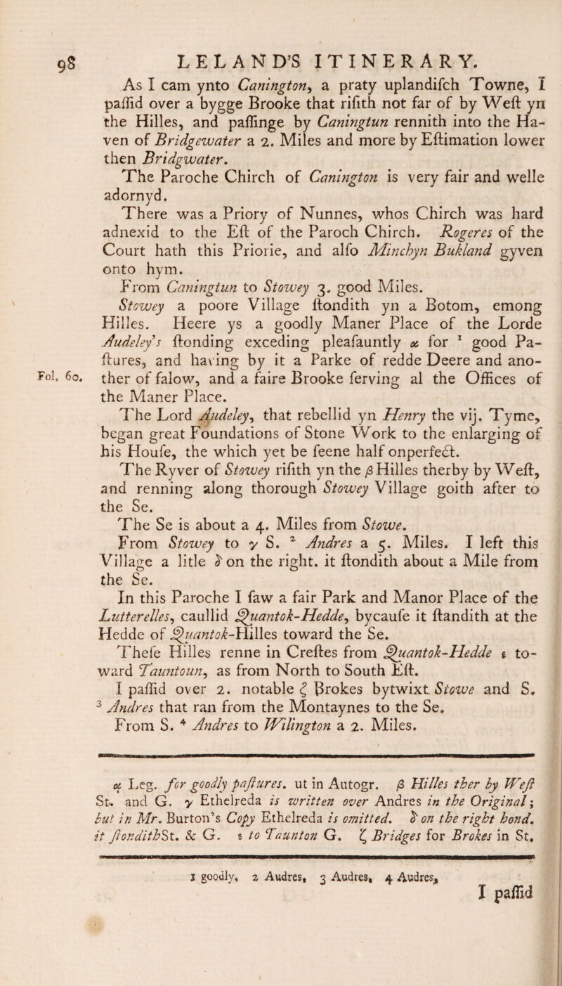 As I cam ynto Canington, a praty uplandifch Towne, I paffid over a bygge Brooke that rifith not far of by Weft yn the Hilles, and paffinge by Caningtun rennith into the Ha¬ ven of Bridgewater a 2. Miles and more by Eftimation lower then Bridgwater. The Paroche Chirch of Canington is very fair and welle adornyd. There was a Priory of Nunnes, whos Chirch was hard adnexid to the Eft of the Paroch Chirch. Rogeres of the Court hath this Priorie, and alfo Minchyn Bukland gyven onto hym. From Caningtun to Stowey 3. good Miles. Stowey a poore Village ftondith yn a Botom, emong Hilles. Heere ys a goodly Maner Place of the Lorde Audeleys ftonding exceding pleafauntly * for 1 good Pa- ftures, and having by it a Parke of redde Deere and ano¬ ther of falow, and a faire Brooke ferving al the Offices of the Maner Place. The Lord Audeley, that rebellid yn Henry the vij. Tyme, began great Foundations of Stone Work to the enlarging of his Houfe, the which yet be feene half onperfedL The Ryver of Stozvey rifith yn the /3 Hilles therby by Weft, and renning along thorough Stowey Village goith after to the Se. The Se is about a 4. Miles from Stowe. From Stowey to y S. 2 Andres a 5. Miles. I left this Village a litle ^on the right, it ftondith about a Mile from the Se. In this Paroche I faw a fair Park and Manor Place of the Lutterelles, caullid Quantok-Hedde, bycaufe it ftandith at the Hedde of Quantok-Hilles toward the Se. Thefe Hilles renne in Creftes from Quantok-Hedde % to¬ ward Tauntoun, as from North to South Eft. I paffid over 2. notable £ Brokes bytwixt. Stowe and S. 3 Andres that ran from the Montaynes to the Se. From S. 4 Andres to JVilington a 2. Miles. u Leg. for goodly paftures. ut in Autogr. /3 Hilles ther by Weft St. and G. y Ethelreda is written over Andres in the Original; but in Mr. Burton’s Copy Ethelreda is omitted. ^ on the right bond, it ftonditbSt. & G. s to Taunton G. £ Bridges for Brokes in St. 1 goodly, % Audres, 3 Audres* 4 Audres,