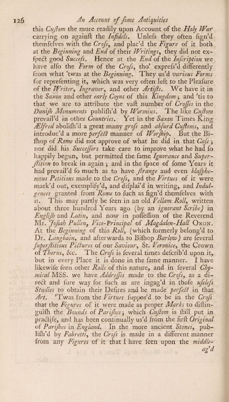 this Cufiom the more readily upon Account of the Holy Wen* carrying on againft the Infidels. Unlefs they often fign’d themfelves with the Crofs, and plac’d the Figure of it both at the Beginning and End of their Writings, they did not ex- fpe£l good Succefs„ Hence at the End of the Infcription we have alfo the Form of the Crofs, tho’ exprefs’d differently from what ’twas at the Beginning. They us’d various Forms for reprefenting it, which was very often left to the Pleafure of the Writer, Ingraver, and other Artifis. We have it in the Saxon and other early Coyns of this Kingdom; and ’tis to that we are to attribute the vaft number of Crojfes in the Danifo Monuments publifh’d by Wormius. The like Cufiom prevail’d in other Countries. Yet in the Saxon Times King Alfred abolifh’d a great many grofs and abfurd Cujloms, and introduc’d a more perfect manner of Worjhip. But the Bi- fhop of Rome did not approve of what he did in that Cafe ; nor did his Succeffors take care to improve what he had fo happily begun, but permitted the fame Ignorance and Super- Jlition to break in again \ and in the fpace of fome Years it had prevail’d fo much as to have Jlrange aud even blafphe- mous Petitions made to the Crofs, and the Virtues of it were mark’d out, exemplify’d, and difplai’d in writing, and Indul¬ gences granted from Rome to fuch as fign’d themfelves with it. This may partly be feen in an old Vellam Roll, written about three hundred Years ago (by an ignorant Scribe) in Englijh and Latin, and now in pofleflion of the Reverend Mr. fofiah Pullen, Vice-Principal of Magdalen-Hall Oxon. At the Beginning of this Roily (which formerly belong’d to Dr. Langbainy and afterwards to Bifhop Barlow) are feveral fuperfiitious Pictures of our Saviour, St. Veronicey the Crown of Thornsy &c. The Crofs is feveral times deferib’d upon it, but in every Place it is done in the fame manner. I have likewife feen other Rolls of this nature, and in feveral Chy- mical MSS. we have Addrejfes made to the Crofsy as a di- redf and fure way for fuch as are ingag’d in thofe ufelefs Studies to obtain their Defires and be made perfect in that Art. ’Twas from the Virtues fuppos’d to be in the Crofs that the Figures of it were made as proper Marks to diflin- guifh the Bounds of Purifies \ which Cufiom is ftill put in practife, and has been continually us’d from the firft Original of Parifhes in England. In the more ancient Stonesy pub¬ lifh’d by Fabrettiy the Crofs is made in a different manner from any Figures of it that I have feen upon the middle- agd