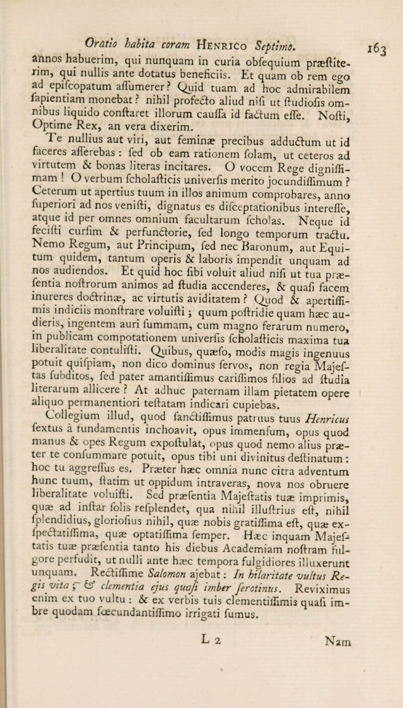 annos habuerim, qui nunquam in curia obfequium prsftite- rim, qui nullis ante dotatus beneficiis. Et quam ob rem ego ad epifcopatum aflumerer? Quid tuam ad hoc admirabilem fapientiam monebat ? nihil profe&o aliud nifi ut ftudiofis om¬ nibus liquido conftaret illorum cauffa id fadum efle. Nofti, Optime Rex, an vera dixerim. Te nullius aut viri, aut feminae precibus addudum ut id facercs afierebas : led ob earn rationem folam, ut ceteros ad virtutem Sc bonas literas incitares. O vocem Rege diomifli- mam ! O verbum fcholafticis univerfis merito jocundiffimum ? Ceterum ut apertius tuum in illos animum comprobares, anno fuperiori adnosvenifti, dignatus es difceptationibus interefle, atque id per omnes omnium facultarum fcholas. Neque id fecilti curilm Sc perfundorie, fed longo temporum tradu. Nemo Regum, aut Principum, led nec Baronum, aut Equi- tum quidem, tantum operis Sc laboris impendit unquam ad nos audiendos. Et quid hoc fibi voluit aliud nifi ut tua prae- fentia noftrorum animos ad ftudia accenderes, Sc quafi facem inureres dodrinae, ac virtutis aviditatem ? Quod Sc apertifli- nns indicns monftraie voluifti j quum poftridie quam haec au- dieris, ingentem auri fummam, cum magno ferarum numero, in publicam compotationem univerfis fcholafticis maxima tua liberalitate contulrfti. Quibus, quaefo, modis magis ingenuus potuit quifpiam, non dico dominus fervos, non regia Majef- tas fubditos, fed pater amantiffimus cariftimos ftlios ad ftudia literarum allicere ? At adhuc paternam illam pietatem opere aliquo permanentiori teftatam indicari cupiebas. Collegium illud, quod fandiflimus patruus tuus Henrlcus fextus a fundamcntis inchoavit, opus immenium, opus quod manus Sc opes Regum expoftulat, opus quod nemo alius prae- ter te confummare potuit, opus tibi uni divinitus deftinatum: hoc tu aggreffus es. Praeter haec omnia nunc citra adventum hunc tuum, ftatim ut oppidum intraveras, nova nos obruere liberalitate voluifti. Sed praefentia Majeftatis tuae imprimis, quae ad inftar folis refplendet, qua nihil illuftrius eft, nihil Iplendidius, gloriofius nihil, quae nobis gratiffima eft, quae ex- Ipedatiflima, quae optatiftima femper. Haec inquam Majef- tatis tuae praeientia tanto his diebus Academiam noftram ful- gore perfudit, ut nulli ante haec tempora fulgidiores illuxerunt unquam. ^ Rediftime Salomon ajebat: In hilaritate vultus Re¬ gis vita-; & dementia ejus quafi briber ferotinus. Reviximus cnim ex tuo \ultu : Sc ex verbis tuis clementillimis quafi im- bre quodam fcecundantiflimo irrigati fumus.