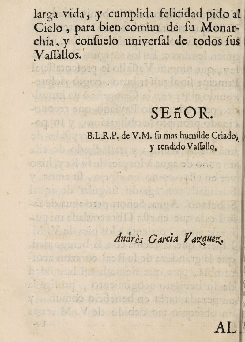 larga vida, y cumplida felicidad pido al Ciclo , para bien común de fu Monar¬ chia , y confuelo univerfal de todos fus y affalios. •r : * . » • | < ' 1 * ■ ' • x . '■ ■ ;iv’\ I SEnOR. B.L.R.P. de V.M. fu mas humilde Criado, y rendido Vaflallo, ¿ + ¿ / «. r. r | I