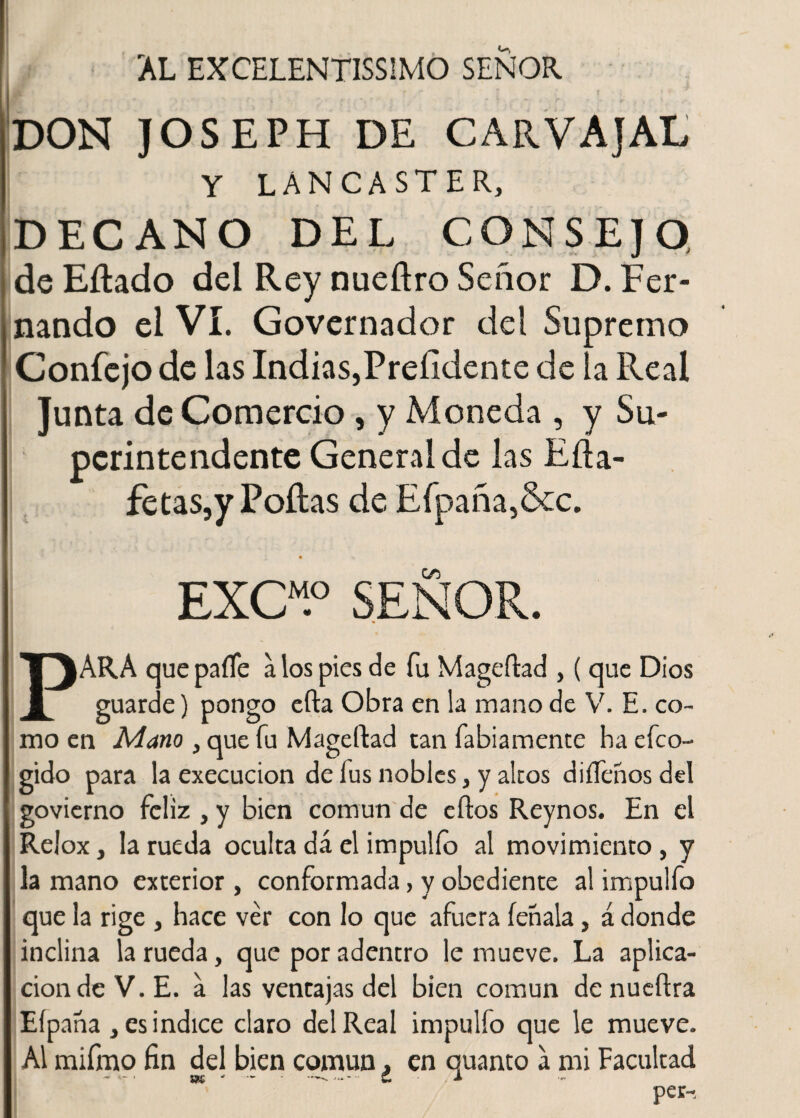 AL EXCELENTISIMO SEÑOR DON JOSEPH DE CARVAJAL Y LÁNCASTER, DECANO DEL CONSEJO deEílado del Rey nueftro Señor D. Fer¬ nando el VI. Governador del Supremo Confejo de las Indias,Preíidente de la Real Junta de Comercio , y Moneda , y Su¬ perintendente General de las Eíía- fetas,y Pollas de Efpaña,&c. EXCM.° SEÑOR. V\RA que paíTe a los pies de fu Mageítad , ( que Dios 1 guarde) pongo efta Obra en la mano de V. E. co¬ mo en Mano , que fu Mageftad tan fabiamente ha efco- gido para la execucion de fus nobles, y altos diífehos del govierno feliz , y bien común de eftos Reynos. En el Relox, la rueda oculta dá el impulío al movimiento, y la mano exterior , conformada, y obediente al impulfo que la rige , hace ver con lo que afuera fehala, á donde inclina la rueda, que por adentro le mueve. La aplica¬ ción de V. E. a las ventajas del bien común denueftra Eípana > es indice claro del Real impulfo que le mueve. Al mifmo fin del bien común ¿ en quanto a mi Facultad