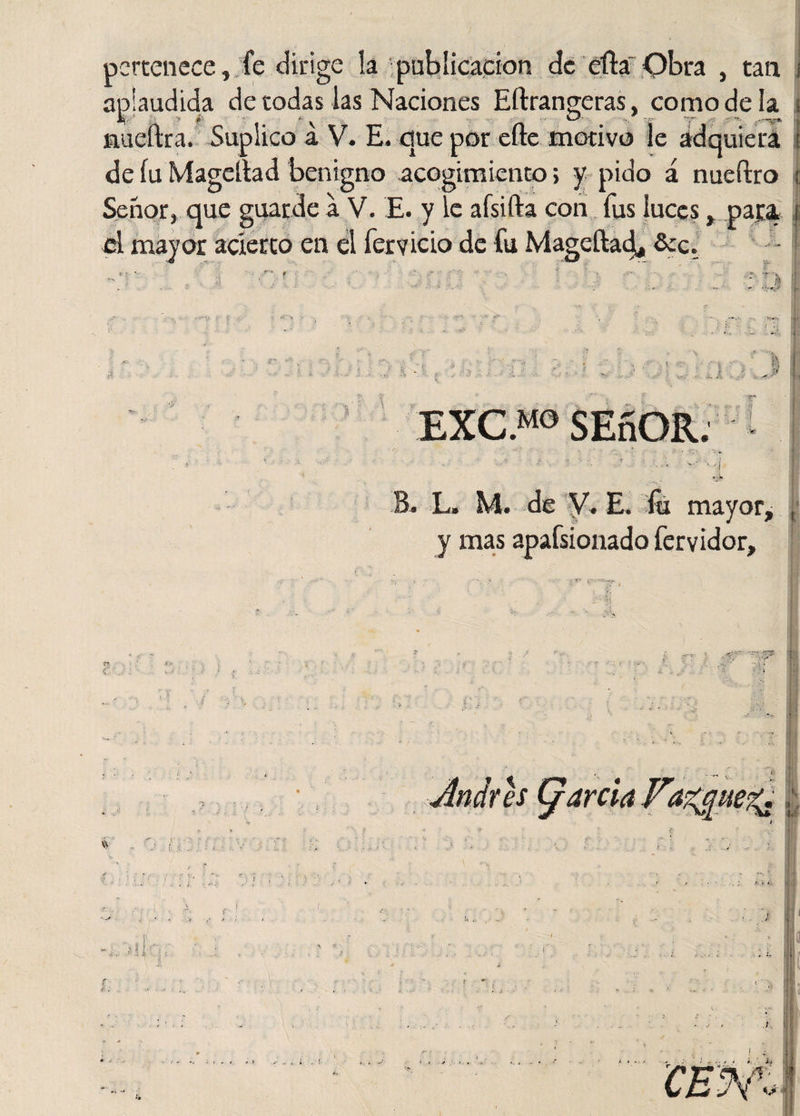 pertenece, fe dirige la publicación de efta Obra , tan i aplaudida de todas las Naciones Eftrangeras, comodela ¡ nueftra. Suplico a V. E. que por efte motivo le adquiera i de íu Mageítad benigno acogimiento; y pido á nueftro ¡ Señor, que guarde a V. E. y le afsifta con fus luces, paca ¡ el mayor acierto en el férvido de fu Mageítad^ Scc. ; 1 EXC.MO SEñOR, V’« L. M. de V. E. fu mayor &gt; l y mas apafsionado fervidor.
