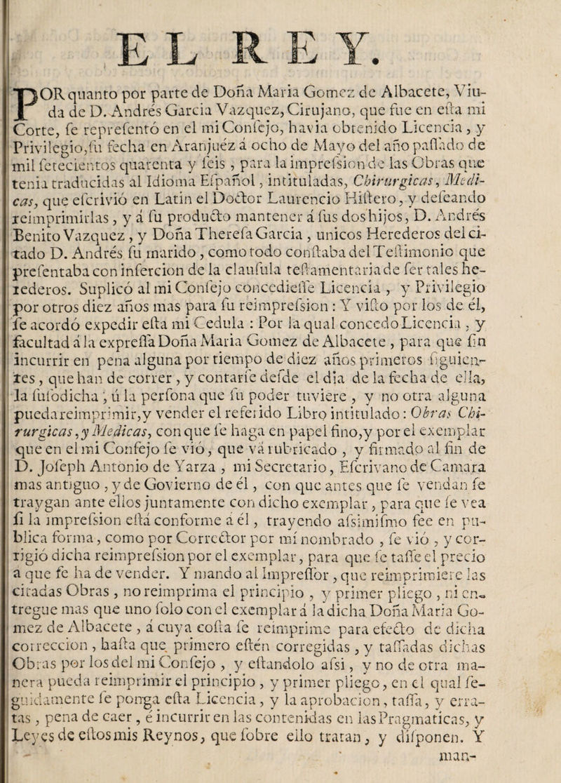 E L POR quanto por parte de Doña Maria Gómez de Albacete, Viu¬ da de D. Andrés García Vázquez, Cirujano, que fue en efta mi Corte, fe reprefentó en el miConfcjo, havia obtenido Licencia, y Privilegio,fu fecha en Aranjuéz á ocho de Mayo del año pallado de mil fetecientos quarenta y feis , para la impreísionde las Obras que tenia traducidas al Idioma Efpañol, intituladas, Chirurgicas, Medi¬ tado D. Andrés fu marido, como todo confiaba del Teftimonio que prefentaba con infercion de la claufula teílamentariade fer tales he- lederos. Suplicó al mi Coníejo concediefle Licencia , y Privilegio por otros diez años mas para fu reimprefsion : Y vifeo por los de él, fe acordó expedir efta mi Cédula : Por la qual concedo Licencia , y facultad á la expreíla Doña Maria Gómez de Albacete , para que fin incurrir en pena alguna por tiempo de diez años primeros figu i cu- íes , que han de correr , y contarle defde el día de la fecha de ella, la fufodicha , ú la perfona que fu poder tuviere , y no otra alguna puedareimprimir,y vender el referido Libro intitulado: Obras Chi¬ rurgicas ,y Medicas, con que íe haga en papel fino,y por el exemplar que en el mi Confejo fe vio, que va rubricado , y firmado al fin de D. Jofeph Antonio de Yarza , mi Secretario, Efcrivano de Camara mas antiguo , y de Govierno de él, con que antes que fe vendan fe traygan ante ellos juntamente con dicho exemplar , para que íe vea íi la miprefsion eftá conforme a él, trayendo afsimifmo fee en pu¬ blica forma, como por Corredor por mí nombrado , fe vio , y cor- xigió dicha reimprefsion por el exemplar, para que fe tañed precio a que fe ha de vender. Y mando al Imprefíór , que reimprimiere las citadas Obras , no reimprima el principio , y primer pliego , ni cn. tregüe mas que uno folo con el exemplar á la dicha. Doña Maria Gó¬ mez de Albacete , á cuya coila fe reimprime para efecto de dicha corrección , baila que primero eftén corregidas, y tañadas dichas Obras por los del mi Confejo , y eítandolo afsi, y no de otra ma¬ nera pueda reimprimir el principio , y primer pliego, en el qual fe- guidamente le ponga efta Licencia, y la aprobación, tafia, y erra¬ tas , pena de caer, é incurrir en las contenidas en las Pragmaticas, y Leyes de ellos mis Reynos, que fobre eilo tratan, y diíponen. Y man-