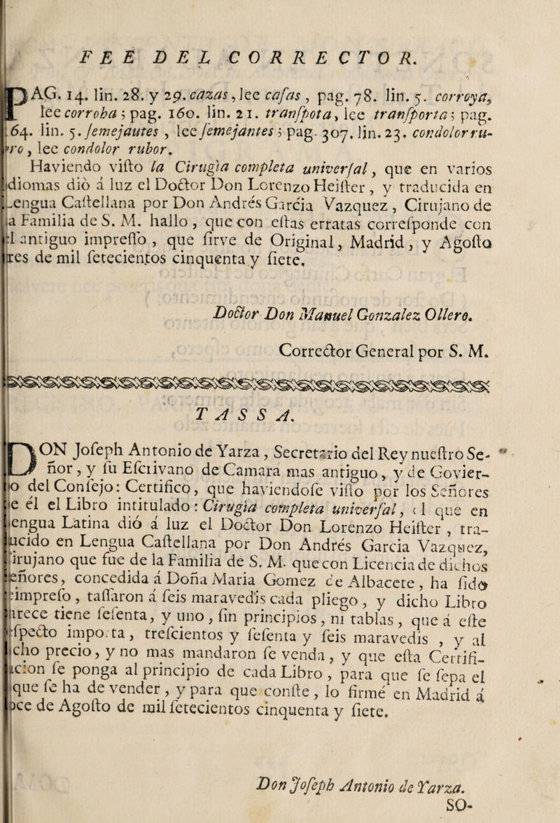 F E E DEL CORRECTOR. rAG. 14. lin. 28. y 19.cazas,ice cafas , pag, 78. lin. 5. corroya, lee corroha $ pag. 160. lin. 21. tranfpota\ lee tranfporta5 pag. 164. lin. 5 .Jemejautes , lee [entejantes 5 pag. 307. lin. 23. condolor ru¬ tro , lee condolor rubor. Haviendo vifto la Cirugía completa univerjal , que en varios idiomas dio a luz el Doctor Don Lorenzo Heifter , y traducida en .engua Caítellana por Don Andrés García Vázquez , Cirujano de ja Familia de S. M. hallo, que con eítas erratas correíponde con fi antiguo imprefio , que íirve de Original, Madrid, y Agofia ires de mil fetecienfos cinquenta y hete. Do&amp;or Don Manuel González Ollero. Corredor General por S. M. 1 T A S S A. DON Jofeph Antonio de Yarza , Secretario del Rey nucftroSe- ñor, y íu Eíciivano de Camara mas antiguo, y de Govier- |*o del Conlejo:, Certifico, que hayiendofe viílo por los Señores j*e el el Libio intitulado \ Cirugía completa univerf'al, &lt;1 que en lengua Latina dio a luz el Dodor Don Lorenzo Heifter , tra- ilucido en Lengua Caítellana por Don Andrés Garcia Vázquez, Cirujano que fue de la Familia de S, M. que con Licencia de dichos • - ñores, concedida a Dona Maria Gómez ce Albacete, ha fido Irimprefo , tañaron á feis maravedís cada pliego, y dicho Libro Inrece tiene fefenta, y uno, fin principios , ni tablas , que á elle ({•(pedo impo.ta, treícientos y fefenta y feis maravedís , y al feno precio, y no mas mandaron fe venda, y que efta Cerrifi- ación fe ponga al principio de cada Libro, para que fe fepael l*que fe ha de vender , y para que confie , lo firmé en Madrid á ■acede Agofio de milfetecientos cinquenta y fíete. 99 Don jofeph Antonio de Yarza. SO-