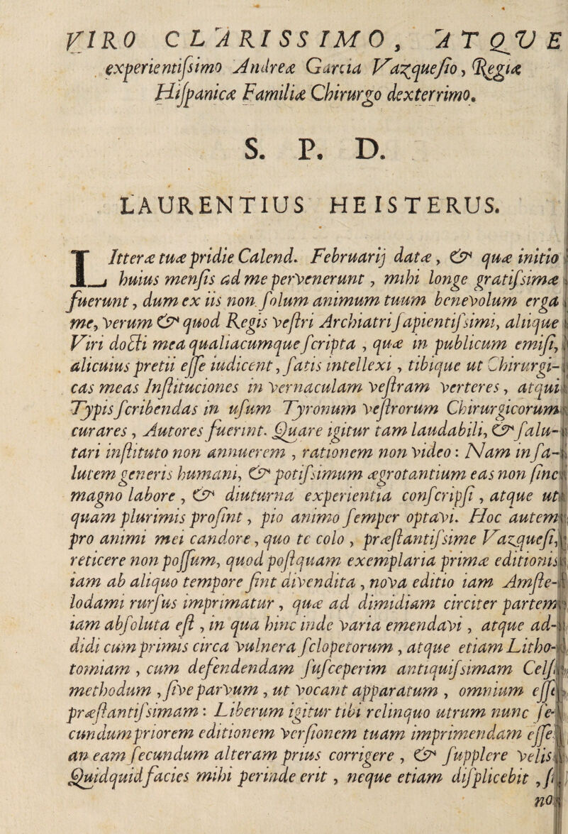 VIRO CLARISSIMO, AT QfU E experte ntifsimo Afruiré¿e Garda Vacuefio, Hijpaniaz FamilU Chirurgo dexterrimo# S@ P, D. LAURENTIUS HE IS TERUS. IJtter ¿e tu<e pridie Calend. Februarij dat ¿e, qu<e initio _j huius menfs ad me pervenerunt 7 mihi longe gratifsim<e fuerunt, /A non.folum animum tuum benevolum erga me7 Verum & c¡uod Regis Vefiri ArchiatriJ apientifsimi, aliique * FiW mea qualiacumque f cripta , w publicum emif7 alicuius pretii ejje mdicent ,fatis intellexi ■> tibique ut Chirurgi¬ cas meas Injhtuciones in Vernaculam Vejlram verteres 7 atqui Typisferibendas in ufum Tyronmn Vejirorum Chirurgicorum curares, Autores fuerint. (guare igitur tam laudabili, falu- : infhtuto non annuerem , rationem non video: Nam infa- . lutem generis ¡mnam, O potifsimum aegrotantium eas non fine magno labore , diuturna experientia confcripf, ^ quam plurimis profmt, pio animo f ?mper optavi. /i/oc f pro animi mei candore 7 quo te colo , pr<eflantifsime Tazjqucfi, reticere non poffum, quod poflquam exemplaria primee editionis iam ab aliquo tempore fint divendita , A?nfe- lodami rurfus imprimatur, dimidiam circiter partem iam abfeluta efl, w emendavi, cumprimis circa Vulnera f :lopetorum , etiam Litho¬ tomiam , cmn defendendam fufceperim antiqui/simam Cei/, methodum ,Jive parvum , zzr vocant apparatum , omnium ejjt\ pr¿efantifsimam: Liberum igitur tibi relinquo utrum nunc ft cundumpnorem editionem Vcrfoncm tuam imprimendam ejje an eam fecundum alteram prius corrigere 7 & fupplere Velis Quidquid facies mihi perinde erit 7 neque etiam difplicebit 7/é