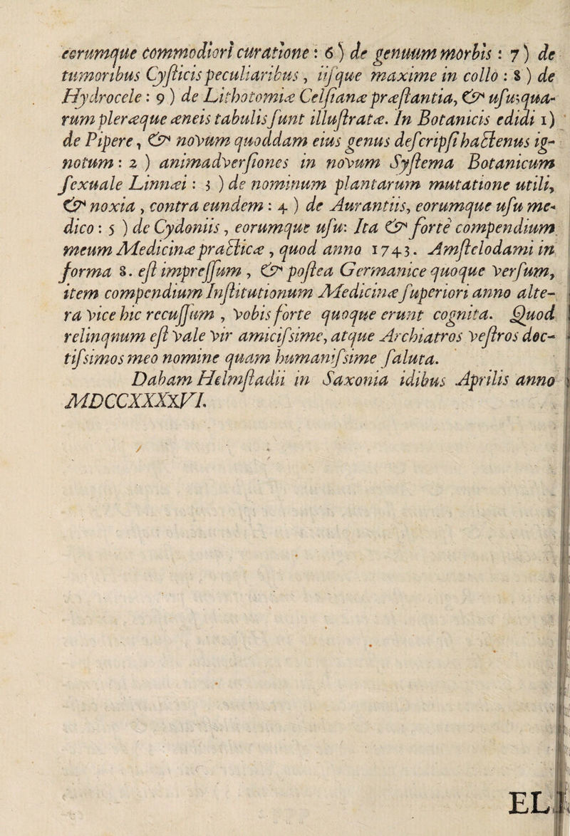 eorumque commodiori curatione 'i 6) de genuum morbis: 7) de tumoribus Cy/ticis peculiaribus, lifcjue maxime in collo : s ) de Hydrocele: 9 ) de Lithotomia Celfanaproflantia, &amp; ufmqua- rum pleraque aneis tabulis funt illuflrata. In Botanicis edidi 1) de Pipere, &amp; noVttm quoddam eius genus defcripfihaptenus ig¬ notum : 2 ) animada er[iones in novum Syflema Botanicum fcxuale Linnai: 3 ) de nominum plantarum mutatione utiliy &amp; noxia , contra eundem: 4 ) de Aur antiis, eorumque ufu me« dico: 5 ) de Cydoniis, eorumque ufu: Ita &amp; forte compendium meum Medicina praBica, quod anno 1743. Amftclodami in forma 3. efl impreffum , &amp; poflea Germanice quoque Ver/um7 item compendium Injlitutionum Medicina fuperiori anno alte¬ ra Vice hic rccufjum y 'Vobis forte quoque erunt cognita. Quod relinqnum efl Vale Vir amici/sime, atque Archiatros Ve(lros doc¬ ti/'simos meo nomine quam humani/sime /'aluta. Dabam Hdmfladk in Saxonia idibus Aprilis anno j MDCCXXXWL