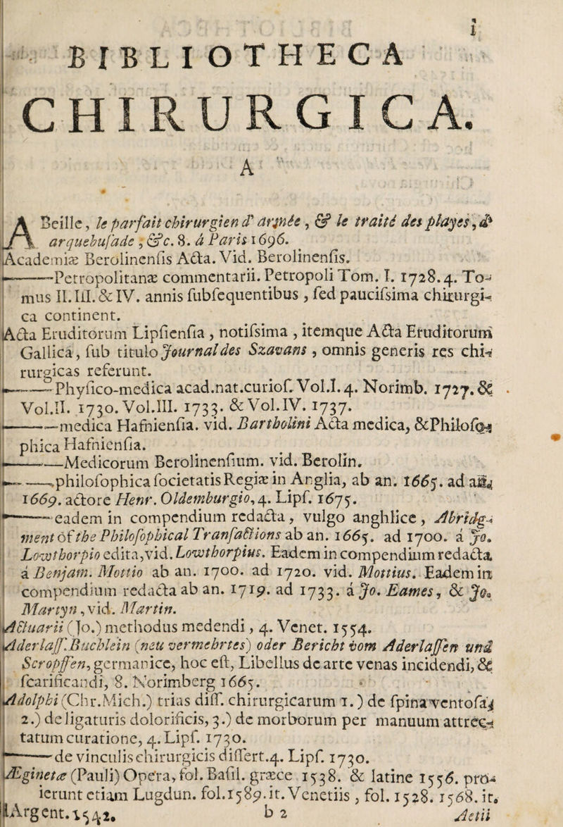 BIBLIOTHECA CHÍRURG I C A. A Beílle, le parfait chirurgi en d' ar^née, &amp; le traité des- piules ^ _ arqutbufade , &amp;c. 8. á Paris 1696. iAcademke Berolinenfis Afla.Vid. Berolinenfis. U-— Petropolitanae commentarii. Petropoli Tom. I. 1728.4. To¬ mus ILIil.&amp;IV. annis fubfequentibus , fed paucifsima chirurgi¬ ca continent. ¡Ada Eruditorum Lipfienfia , notifsima , itemque Afta Eruditorum Gallica, íub titulo Journal des Szavans , omnis generis res chu rurgicas referunt. --Phyfico-medica acad.nat.curiof. V0I.I.4. Norimb. 1727.6? Vol.II. 1730.V0l.ilI. 1733. &amp; Vol.IV. 1737. •medica Hafnienfia. vid. Bartholini Ada medica^ &amp;Philofo3 phica Hafnienfia. L--—Medicorum Berolinenfium. vid. Berolin» U~ —.philofophica focietatisRegix in Anglia, ab an. 1665. ad a 1669. aflore Henr. Oldemburgio,4. Lipf. 1675. ~ eadem in compendium redada, vulgo anghlice, Ahridg^ ment óf the Philofopbical Tranfa&amp;ions ab an. 1665. ad 1700. á /*„ Lovotborpio edita,vid. Lowtborpius. Eadem in compendium redada ÁBenjam. Mottio ab an. 1700. ad 1720. vid. Mottius. Eadem in; compendium redadla ab an. 1719. ad 1733. BameSj &amp;>, Martyn, vid. Martin. . ;■ Actuarii (Jo.) methodus medendi, 4. Vcnet. 1554. AderlajJ\Buchlein (neu vermehrtes) oder Bericht vom Aderlaffen uni Scropffen, germanice, hoc eft, Libellus dc arte venas incidendi, &amp; fcarificandi, 8. Norimberg 1665. Adolpbi (Chr.Mich.) trias diif. chirurgicarum 1.) dc fpinaTcntofaji 2.) deligaturis dolorificis, 3.) dc morborum per manuum attrec-j tatum curatione, 4. Lipf. 1730. “-de vinculis chirurgicis difiert.4. Lipf. 1730. (Pauli) Ope’ra,ibi.Bafil. graece 1538. &amp; latine 1556. prCM ierunt etiam Lugdun. fol.1589.it. Venetiis, fol. 1528.1568.it.- lArgcnt.1542. b2 jetii