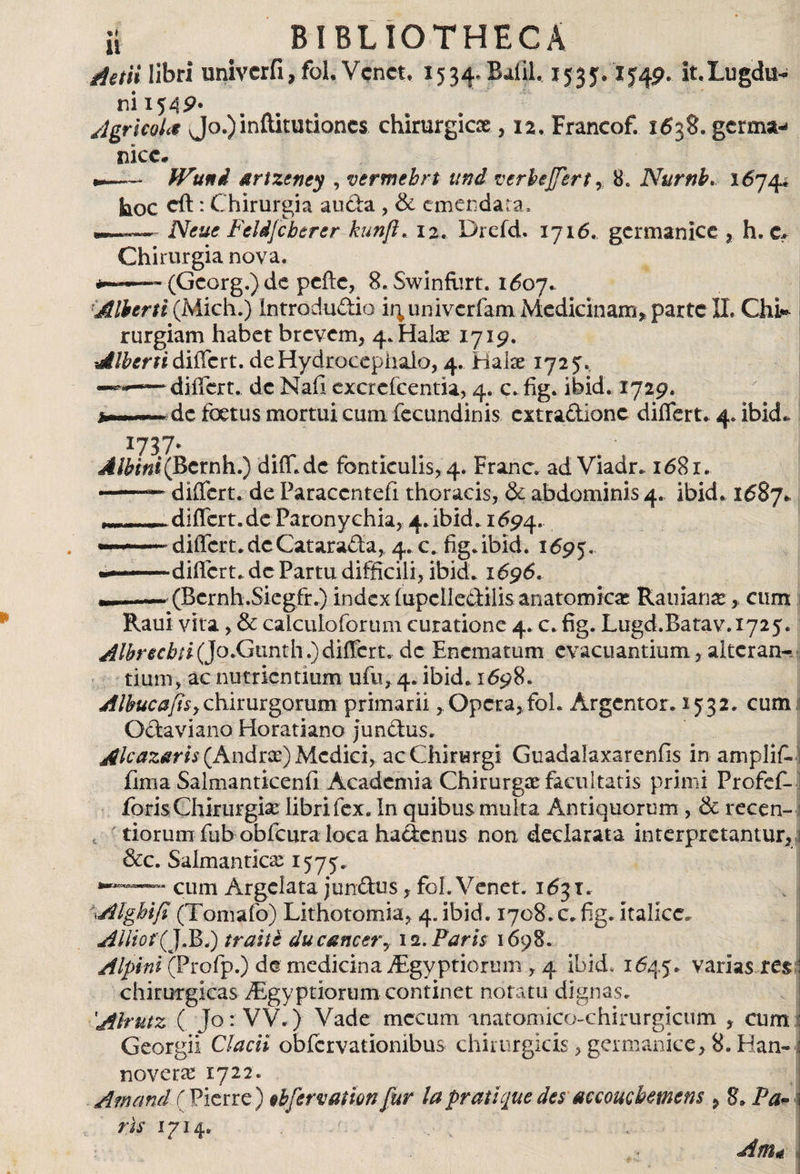 Actii libri univcrfi, fol Vcnct, 1534» Balih 1535,1549. it.Lugetor ni 15 49* Agricola Jo.)inftitutioncs chirurgicae, 12, Francof. 1538. germa¬ nice. - ! ' | JVuni srtzeney , vermehrt und verfajjhrt , 8. Nurnb, 16744 hoc cft: Chirurgia auda , &amp; emendata, NcucFcldjcberer kunft. 12. Drefd. 1716. germanice , h. c* Chirurgia nova. — (Georg.)de peftc, S.Swinfurt. 1607. Albtrti (Mich.) Introdudio ir; univerfam Medicinam, parte II, Chi* rurgiam habet brevem, 4.1-iaiae 1719. Alberti differt. deHydrocepiiaio, 4. Hake 1725, —differt, de Nafi excrefcentia, 4. c. fig. ibid. 1729. de foetus mortui cum fecundinis extradione differt. 4. ibid. 3:737* diff.de fonticulis, 4. Franc. ad Viadr. 1681. differt, de Paraccntefi thoracis, &amp; abdominis 4. ibid. 1687%. differt.de Paronychia, 4.ibid. 1694. --differt, de Catatada, 4. c. fig.ibid. 1695. «—differt, de Partu difficili, ibid. 1696. —r.. — (Bcrnh.Sicg.fr.) index iupclledilis anatomicae Rauianas, cum Raui vita, &amp; calculoforum curatione 4. c. fig. Lugd.Batav.1725. Albrecbfi(]o.G\inú\i) differt, de Enema tum evacuantium, alteran¬ tium, ac nutrientium ufu, 4. ibid. 1698. Albucafisychirurgorum primarii, Opcra,foh Argentor. 1532. cum Odaviano Horatiano jundus. Alcazaris (Andrx) Medici, ac Chirurgi Guadalaxarenfis in amplifi. fima Salmanticenii Academia Chirurgce facultatis primi Profef- foris Chirurgia; libri fex. In quibus multa Antiquorum, &amp; recen- tiorum fnb obfcura loca hadenus non declarata interpretantur, &amp;c. Salmantica; 1575. cum Argelata jundus, fol.Venet. 163 t. \Alghifi (Tomafo) Lithotomia, 4. ibid. 1708. c. fig. Italice. Allio f(J.Bi) traite du cancer, 12. Paris 1698. Alpini (Profp.) de medicina dEgyptiorum , 4 ibid. 1645. varias res chirurgicas dEgyptiorum continet notatu dignas. Alrutz ( Jo: VV.) Vade mecum inatomico-chirurgicum , cum Georgii Clacii obiervationibus chirurgicis, germanice, 8. Han- novetíe 1722. Amané C Fierre) cbfervation fur la pratic¡uedes accoucbemens , 8. Pa* ris 1714. . Am*
