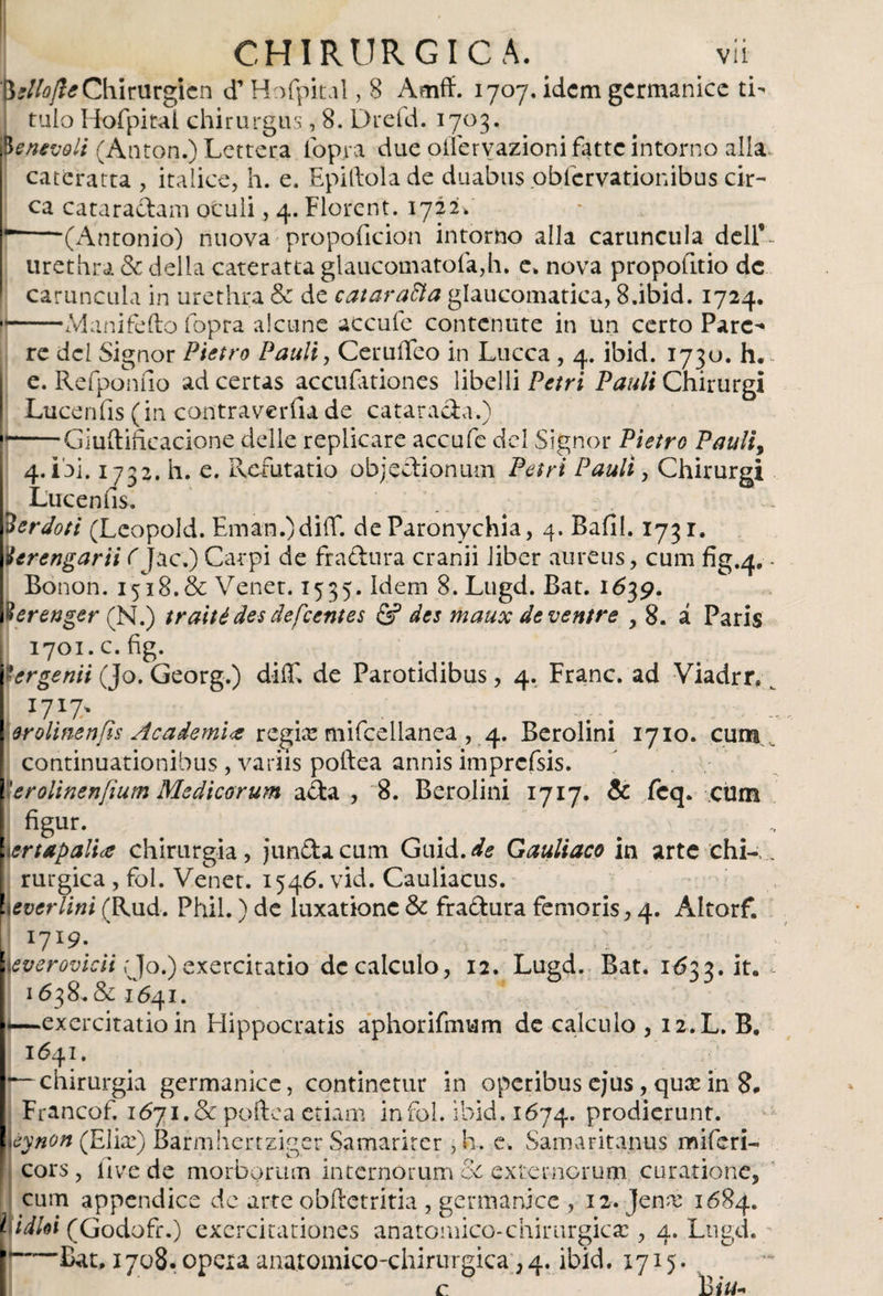 'fysliojle Chiriirgicn d’ Hofpital, 8 Amff. 1707. idcm germanice ti- ¡ tuio Hofpital chirurgus, 8. Dreíd. I7°3* pe nevoli (Antón.) Lettera fopia due oliervazionifatte intorno alia cateratta , italice, h. e. Epiftola de duabus pblcrvationibus cir¬ ca cataractam ocuii, 4. Florent. 1722C r-(Antonio) nuova propoíicion intorno alia caruncula delf~ urethra &amp; della cateratta glaucomatofa,h. e. nova propofitio de caruncula in urethra &amp; de catarata glaucomatica, 8.ibid. 1724. •—— Manifefto fopra alcune accufe contcnute in un certo Pare¬ re dei Signor Pietro Pauli, CeruíTeo in Lucca , 4. ibid. 1730. h. e. Refponíio ad certas accuíationes libelli Petri Pauli Chirurgi Lucen fis (in contraver fu de cataracta.) }.Giuilificacione delle replicare accufe dcl Signor Pietro Pauliy 4. ibi. 1732. h. e. Refutatio objectionum Petri Pauli, Chirurgi Lucen fis. 2erdoti (Leopold. Eman.)diif. de Paronychia, 4. Bafil. 1731. Uerengarii CJac.) Carpi de fractura cranii liber aureus, cum fig.4.. Bonon. 1518.&amp; Vener. 1535. idem 8. Lugd. Bat. 1639. jperettger (N.) traité des defeentes &amp; des maux de ventre , 8. á Paris 1701. c. fig. y er genii (Jo. Georg.) diC de Parotidibus, 4. Franc. ad Viadrr» J7X7' ... .... .... er oli fien fis Academi<z regia: mifcellanea ,4. Berolini 1710. cum continuationibus , variis poltea annis imprcfsis. \Urolinenfium Medicorum a£ta , 8. Berolini 1717. &amp; feq. cum figur. # ^ # - , yertapalice chirurgia, juncta cum Guid.dfe Gauliaco in arte chi->. rurgica , fol. Venet. 1546. vid. Cauliacus. ! everlini (Rud. Phil.) de luxatione &amp; fra&amp;ura femoris, 4. Altorf. I7I9- [ everovicii rjo.) exercitatio de calculo, 12. Lugd. Bat. 1b33.it. 1638. &amp; 1641. i—exercitatio in Hippocratis aphorifmum de calculo , 12.L. B, 1641. -—chirurgia germanice, continetur in operibus ejus, qux in 8. Francof. 1671.&amp; poftea etiam infol. ibid. 1674. prodierunt. éynon (Elix) Barmhertziger Samariter , h. e. Samaritanus miferi- cors , live de morborum internorum oc externorum curatione, cum appendice de arte obftetritia , germanice , 12. Jena! 1684. i-iidhi (Godofr.) exercitationes anatomico-chiriirgicac, 4. Lugd. I Bat, 1708. opera anatomico-chirurgica, 4. ibid. 1715. c B jit. . *