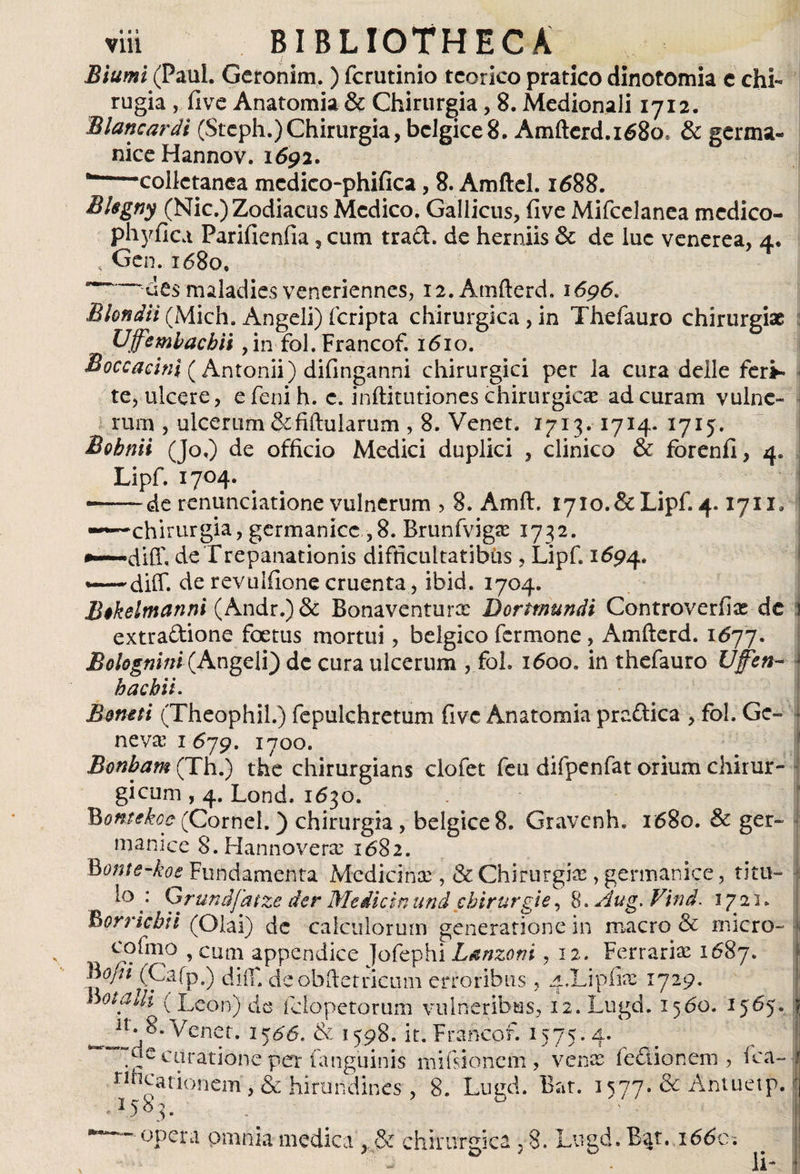 Biumi (Paul. Geronim. ) fcrutinio tcorico pratico dinotomia c chL rugia , five Anatomia &amp; Chirurgia, 8. Medionali 1712. Blan car di (Stcph.) Chirurgia, bclgice 8. Amfterd.i68os &amp; germa¬ nice Hannov. 1692. --collctanea mcdieo-phifica, 8. Amftel. 1688. Blegny (Nic.) Zodiacus Medico. Gallicus, five Mifcelanea mcdico- phyilca Parifienfia, cum tra£L de herniis &amp; de luc venerea, 4. < Gen. 1680» -'des maladies veneriennes, i2.Amfterd. 1696. Blondii (Midi. Angeli) (cripta chirurgica , in Thefauro chirurgiae Ufembacbii , in fol. Francof. 1610. Boccacini (Antonii) difinganni chirurgici per la cura delle feri¬ te, ulcere, e feni h. c. inftitutiones chirurgicae ad curam vulne¬ rum , ulcerum&amp;fiftularum , 8. Venet, 1713. 1714* 1715. Bobnii (Jo.) de officio Medici duplici , clinico &amp; forenfl, 4. Lipf. 1704. •-~de renunciatione vulnerum , 8. Amft. i7io.&amp;Lipf. 4. iyix* -^—chirurgia, germanice ,8. Brunfvigae 1732. de Trepanationis difficultatibus, Lipf. 1694. diff. derevulfionecruenta, ibid. 1704. Bikelmanni (Andr.)&amp; Bonaventurx Bortmundt Controverfias de j extraftione foetus mortui, bélgico fermone, Amfterd. 1677. Bohgnini (Angeli) de cura ulcerum , foh 1600. in thefauro Ufen- * hac bit. Bone ti (Theophil.) fepulchretum fivc Anatomia pradica , fol. Ge- i ne vae 1679. 1700. Bonbam (Th.) the chirurgians clofet feu difpenfat orium chirur¬ gicum , 4. Lond. 1630. j Bontekoc (Cornei.) chirurgia, belgice 8. Gravcnh, 1680. &amp; ger¬ manice S.Hannoverse 1682. Bonte-koe Fundamenta Medicinae, &amp; Chirurgiae , germanice, titu¬ lo : Qrundfatze der Medicin and cbirurgie, 8 >Aug. Vind. 1721. Borricbii (Olai) dc calculorum generatione in macro &amp; micro- fi cofmo , cum appendice Jofephi Lanzoni ,12. Ferrariae 1687. Bofii (Cafp.) dii!' deobftetricum erroribus , ^.Lipiire 1729. Wotalk' ( Leon) de fdopetoriim vulneribus, 12.Lugd. 1560. 1565. jj ^ 11 ^ener* 15^6. &amp; 1598. it. Francof. 1575.4. ^ de curatione per fanguinis mifsionem , venae fedionem , fca-1 rlhcarionem , &amp; hirundines , 8. Lugd. Bat. 1577. &amp; Antuetp. 'j .158^. . opera omnia medica , &amp; chirurgica , 8. Lugd. Bar. 1660. Ii-