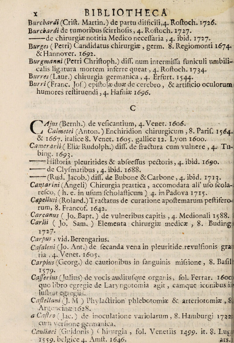 Burehardt (Crift. Martin.) de partu difficili,^. Roftoch. 172&amp; Burcbardi de tumoribus fcirrhofis, 4. Roftoch. 1727. -de chirurgia; notitia Medico neceffaria , 4. ibid. 1727. B urges (Petri) Candidatus chirurgiae, gcrm. 8. Regiomonti 1674® &amp;Hánnover. 1692. Burgmanni (Petri Chriftoph.) diff. num intermiffa funiculi umbili¬ calis ligatura mortem inferre queat , 4. Roftoch. 1734. BwrmfLaur.) chirurgia germánica , 4. Erfurt. 1544. Burri(Franc. Jof.) epiftolaeduae dc cerebro , &amp; artificio oculorum humores reftituqndi , 4. Hafniae 1696. C^Ajus (Bernh.) de veficantium, 4. Venet. ido5. a Calmetei (Antón.) Enchiridion chirurgicum , 8. Parif. 156^ &amp; 1667. itaÜ£e 8. Venet. 1605. gallice 12. Lyon 1600. Camerarii ( Elia; Rudolph.) diff. de fractura cum vulnere , 4. Tu- bing. 1693. — • Hí [loria pleuritides &amp; abfeeiTus pedoris, 4. ibid. 1690. ——~de Clyfmatibus , 4. ibid. 1688. •-(Rud. Jacob.) diff. dc Bubone &amp;Carbone, 4. ibid. 1713. Cantar ini (Angeli) Chirurgia prattica , accomodata ali’ ufo fcola-, refeo, ( h. e. in ufum fchuiafticum ) 4. in Padova 1715* Capelluti (Roland.)Tradatus dc curatione apoftemarum peftifero» rum, 8. Francof. 1642. i Carcanus ( Jq, Bapt.) dc vulneribus capitis , 4. Medionali 1588. I Car Hi ( Jo. Sam.. ) Elementa chirurgia; medicae , 8. Budingi 1727. ^ ^ .' I Qarpus, vid.Berengarius. Caíaleni (Jo. Ant.) de fecanda vena in pleuritide revuifionis gra tia , 4. Venet. 1605... Car plus (Georg.) de cautionibus in fanguinis mifsione , 8. Bafili 1579, Cajjerius (Julius) de vocis auditufqiie organis , foi. Ferrar. 16oc quo libro egregie de Laryngotomia agit, ea ruque iccnibusiíj luit* ac egregiis.. | Cafteilani (J. M ) Phy ladirion phlebotomiae &amp; arteriotomia; , m Argencinae; 1628. . , | a Caftro ( Jac.) de inoculatione vario larum , 8, Hamburgj 1722: c 111n v c r fi o 11 e ge r m a 31 ic a ^ Cauliaci (Guidonis) Chirurgia, fol. Venenis 1499. it. 8'. Lucii 15 59. bcLiice 4. Arnih 1646. ars. |ii