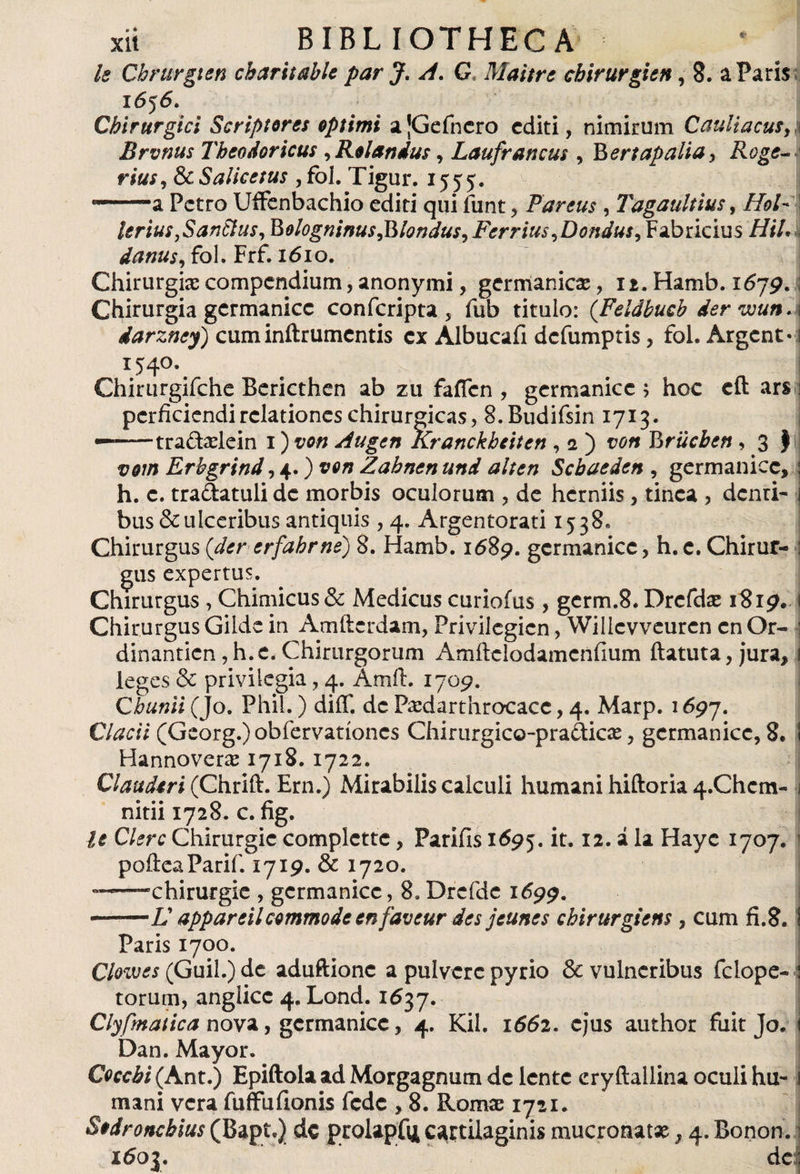k Chrurgten cbaritable par J. A. G Maitre chirurgien, 8. a Paris 1656. Chirurgici Scriptores optimi a¡Gefnero editi, nimirum Cauli acus A Brvnus Theodoricus , Rolandus, Laufrancus , Bertapaliay Roge- rius, ScSalicetus ,foI. Tigur. 1555. -—a Petro UiFenbachio editi qui funt, Parens , Tagaultius, //¿/- I leriuSjSanttus, BologmnusJMondusyFerriusyDondusy Fabricius ////• danus, fol. Frf. 1610. Chirurgias compendium, anonymi, germánicas, 12. Hamb. 1679. ¡ Chirurgia germanice confcripta, fub titulo: (Feidbucb der wun.\ darzney) cum inftrumentis ex Albucafi defumptis, fol. Argcnt- i 1540. Chirurgifche Bericthen ab zu faffcn , germanice ; hoe eft ars perficiendi relationes chirurgicas, 8.Budifsin 1713. —--tra&amp;aslein 1) von Augen Kranckheiten , 2 ) von Briicbcn , 3 J vom Erbgrind ,+.)von Zahnenund alten Scbaeden , germanice,: h. c. tradatuli de morbis oculorum , de herniis , tinca , dcnri- i bus &amp; ulceribus antiquis ,4. Argentorati 1538, Chirurgus (der erfahrne) 8. Hamb. 1689. germanice, h.e. Chirur- : gus expertus. Chirurgus , Chimicus &amp; Medicus curiofus, germ.8. Drefdae 1819. i Chirurgus Gilde in Amftcrdam, Privilegien, Wilicvveurcn cnOr- ■; dinantien, h.e. Chirurgorum Amilclodamcnfium ftatuta, jura, 1 leges &amp; privilegia, 4. Amft. 1709. Qbunii (Jo. Phil.) diíT. de Pandar throcacc, 4. Marp. 1697. Clacii (Georg.)obfervatíoncs Chirurgico-pra&amp;icíe, germanice, 8. I Hannover# 1718. 1722. Clauderi (Chrift. Ern.) Mirabilis calculi humani hiftoria 4.Chcm- j nitii 1728. c. fig. le Clere Chirurgic complcttc, Parifis 1695. it. 12. á la Hayc 1707. 1 poíieaParif. 1719. &amp; 1720. ——-chirurgie , germanice, 8.Drefdc 1699. •-L appareilcommode en faveur des jeunes chirnrgiens, cum fi.8. Paris 1700. Clowes (Guil.) de aduftionc a pulvere pyrio &amp; vulneribus fclope- torum, anglicc 4. Lond. 1637. Clyfmatica nova, germanice, 4. Kil. 1662. ejus author fuit Jo. Dan. Mayor. Coccbi (Ant.) Epiftola ad Morgagnum de lente cryftallina oculi hu¬ mani vera fuíFuílonis fede , 8. Roma: 1721. Sodroncbius (Bapt.) de prolapfij cartilaginis mucronata:, 4. Bonon. 1603. de: