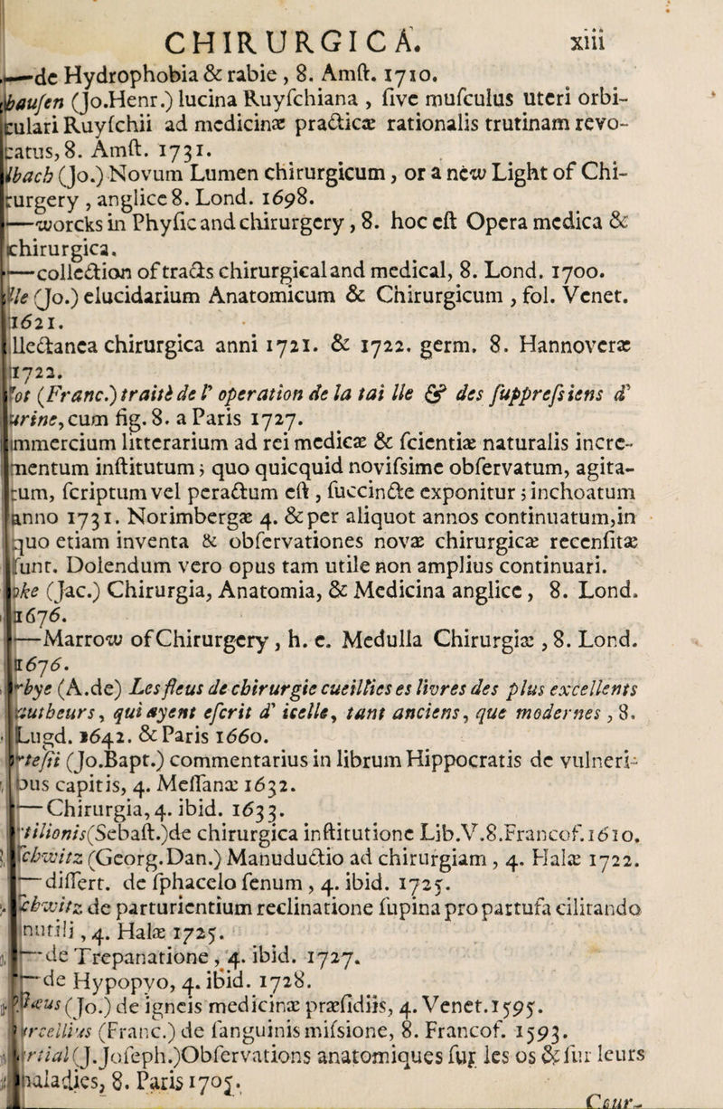 dc Hydrophobia &amp; rabie , 8. Amft. 1710. $aufen (Jo.Henr.) lucina Ruyfchiana , five mufculus uteri orbi- culari Ruyfchii ad medicinx pra&amp;icx rationalis trutinam revo¬ catus, 8. Amft. 1731. Ibacb (Jo.) Novum Lumen chirurgicum, or a ncw Light of Chi- rurgery , anglicc8. Lond. 1698. —worcks in Phyiicandchirurgcry, 8. hoc cft Opera medica &amp; [chirurgica, ■—collcdion oftrachchirurgicaland medical, 8. Lond. 1700. Me (Jo.) elucidarium Anatomicum &amp; Chirurgicum , fol. Venet. 1621. lledanca chirurgica anni 1721. &amp; 1722. germ» 8. Hannovcrx 11722. fot {Franc.)traitédeT operat ton de la tal lie &amp; des fupprefsietts tf urine,cum fig. 8. a Paris 1727. immercium litterarium ad rci mediex &amp; fcientix naturalis incre¬ mentum inftitutum j quo quicquid novifsime obfervatum, agita- |:um, fcriptumvel peradum cft , fuccinde exponitur 5 inchoatum [anno 1731. Norimbergx 4. &amp;per aliquot annos continuatum,in quo etiam inventa &amp; obfervationes novas chirurgicas reccnfitx Ifunt. Dolendum vero opus tam utile non amplius continuari. ake (Jac.) Chirurgia, Anatomía, &amp; Medicina anglicc, 8. Lond. 1 1676. —Marrow ofChirurgery, h. c. Medulla Chirurgias, 8. Lond. 11676. tbye (A.de) Lesfleus dcchlrurgle cueiltieses Iwres des plus excellents vautbeurs, quiayent eferit d' icelle, tant anclem, que modernes , 8, • jLugd. 1642. &amp; Paris 1660. rtefii (Jo.Bapt.) commentarius in librum Hippocratis de vulneri- ' bus capitis, 4. Meifanx 1632. 1*—Chirurgia,4. ibid. 1633. tllionis(Scbaft.)de chirurgica inftitutionc Lib.V.S.Francof.idio. !,j ictó/V2(Georg.Dan.)Manúdudio ad chirurgiam , 4. Halas 1722. ' differt. de fphacelo fenum , 4. ibid. 1725. :* ¿bwitz de parturientium reclinatione lupina pro partufa chitando inutili, 4. Halx 1725. Jlp'de Trepanatione , 4. ibid. 1727. * —de Hypopyo, 4. ibid. 1728. (Jo.) de igneis medicinx prxfidiis, 4. Venet. 1595. ? trcellius (Franc.) de fanguinismifsione, 8. Francof. 1593. '< r//^2(J.Jofeph.)Obfervations anatomiques fuf les os &amp; fur leurs íbaladies, 8. Paris 1705. B _ ’ _Cútir*